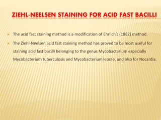 ZIEHL-NEELSEN STAINING FOR ACID FAST BACILLI
 The acid fast staining method is a modification of Ehrlich’s (1882) method.
 The Ziehl-Neelsen acid fast staining method has proved to be most useful for
staining acid fast bacilli belonging to the genus Mycobacterium especially
Mycobacterium tuberculosis and Mycobacterium leprae, and also for Nocardia.
 