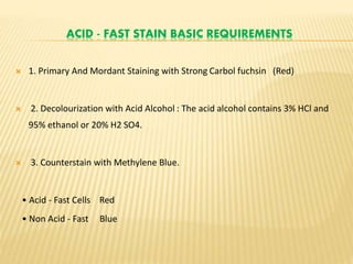 ACID - FAST STAIN BASIC REQUIREMENTS
 1. Primary And Mordant Staining with Strong Carbol fuchsin (Red)
 2. Decolourization with Acid Alcohol : The acid alcohol contains 3% HCl and
95% ethanol or 20% H2 SO4.
 3. Counterstain with Methylene Blue.
• Acid - Fast Cells Red
• Non Acid - Fast Blue
 