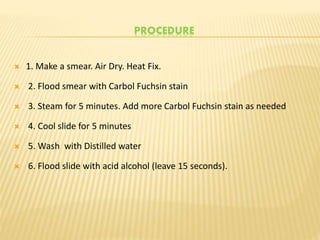 PROCEDURE
 1. Make a smear. Air Dry. Heat Fix.
 2. Flood smear with Carbol Fuchsin stain
 3. Steam for 5 minutes. Add more Carbol Fuchsin stain as needed
 4. Cool slide for 5 minutes
 5. Wash with Distilled water
 6. Flood slide with acid alcohol (leave 15 seconds).
 