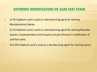 DIFFERENT MODIFICATION OF ACID FAST STAIN
 1) 5% Sulphuric acid is used as a decolourizing agent for staining
Mycobacterium leprae.
 2) 1% Sulphuric acid is used as a decolourizing agent for staining Nocardia
species, Cryptosporidium and Isospora oocysts (Kinyoun’s modification of
acid fast stain).
 3) 0.25% Sulphuric acid is used as a decolourizing agent for staining spores.
 