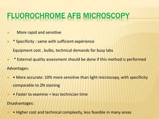 FLUOROCHROME AFB MICROSCOPY
 More rapid and sensitive
 * Specificity : same with sufficient expérience
Equipment cost , bulbs, technical demands for busy labs
 * External quality assessment should be done if this method is performed
Advantages:
 • More accurate: 10% more sensitive than light microscopy, with specificity
comparable to ZN staining
 • Faster to examine = less technician time
Disadvantages:
 • Higher cost and technical complexity, less feasible in many areas
 