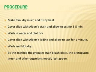 PROCEDURE:
 Make film, dry in air, and fix by heat.
 Cover slide with Albert’s stain and allow to act for 3-5 min.
 Wash in water and blot dry.
 Cover slide with Albert’s iodine and allow to act for 1 minute.
 Wash and blot dry.
 By this method the granules stain bluish black, the protoplasm
green and other organisms mostly light green.
 