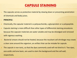 CAPSULE STAINING
 The capsules serves as protective material by slowing down or preventing penetration
of chemicals and body juices.
 PRINCIPLE:
 Chemically, the capsular material is a polysaccharide, a glycoprotein or a polypeptide.
 Capsule staining is more difficult than other types of differential staining procedures
because the capsular materials are water soluble and may be dislodged and removed
with vigorous washing.
 Bacterial smears should not be heated, because the resultant cell shrinkage may create
a clear zone around the organism, an artifact that can be mistake for capsule.
 The capsule is non-ionic, so that the dyes commonly used will not bind to it. Two dyes,
one acidic and one basic, are used to stain the background and the cell wall,
respectively.
 