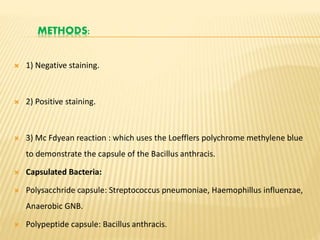 METHODS:
 1) Negative staining.
 2) Positive staining.
 3) Mc Fdyean reaction : which uses the Loefflers polychrome methylene blue
to demonstrate the capsule of the Bacillus anthracis.
 Capsulated Bacteria:
 Polysacchride capsule: Streptococcus pneumoniae, Haemophillus influenzae,
Anaerobic GNB.
 Polypeptide capsule: Bacillus anthracis.
 