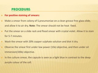 PROCEDURE:
 For positive staining of smears:
 Make a smear from colony of S.pneumoniae on a clean grease free glass slide,
and allow it to air dry. Note: The smear should not be heat fixed.
 Put the smear on a slide rack and flood smear with crystal violet. Allow it to stain
for 5-7 minutes.
 Wash the smear with 20% copper sulphate solution and blot it dry.
 Observe the smear first under low power (10x) objective, and then under oil
immersion(100x) objective.
 In the culture smear, the capsule is seen as a light blue in contrast to the deep
purple colour of the cell.
 