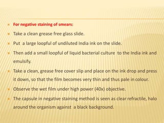  For negative staining of smears:
 Take a clean grease free glass slide.
 Put a large loopful of undiluted India ink on the slide.
 Then add a small loopful of liquid bacterial culture to the India ink and
emulsify.
 Take a clean, grease free cover slip and place on the ink drop and press
it down, so that the film becomes very thin and thus pale in colour.
 Observe the wet film under high power (40x) objective.
 The capsule in negative staining method is seen as clear refractile, halo
around the organism against a black background.
 