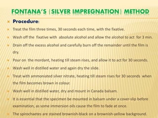 FONTANA’S {SILVER IMPREGNATION} METHOD
 Procedure:
 Treat the film three times, 30 seconds each time, with the fixative.
 Wash off the fixative with absolute alcohol and allow the alcohol to act for 3 min.
 Drain off the excess alcohol and carefully burn off the remainder until the film is
dry.
 Pour on the mordant, heating till steam rises, and allow it to act for 30 seconds.
 Wash well in distilled water and again dry the slide.
 Treat with ammoniated silver nitrate, heating till steam rises for 30 seconds when
the film becomes brown in colour.
 Wash well in distilled water, dry and mount in Canada balsam.
 It is essential that the specimen be mounted in balsam under a cover-slip before
examination, as some immersion oils cause the film to fade at once.
 The spirochaetes are stained brownish-black on a brownish-yellow background.
 