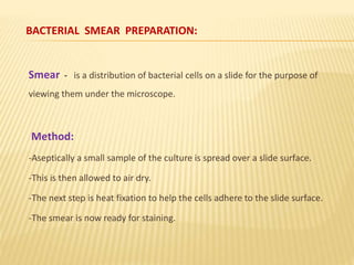 BACTERIAL SMEAR PREPARATION:
Smear - is a distribution of bacterial cells on a slide for the purpose of
viewing them under the microscope.
Method:
-Aseptically a small sample of the culture is spread over a slide surface.
-This is then allowed to air dry.
-The next step is heat fixation to help the cells adhere to the slide surface.
-The smear is now ready for staining.
 