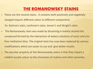 THE ROMANOWSKY STAINS
 These are the neutral stains . It contains both positively and negatively
charged imparts different colors to different components.
Ex: Geimsa’s stain, Leishman’s stain, Jenner’s and Wright’s stain.
 The Romanowsky stain was made by dissolving in methyl alcohol the
compound formed by the interaction of watery solutions of eosin and zinc
free methylene blue. The original stain has now been replaced by various
modifications which are easier to use and give better results.
 The peculiar property of the Romanowsky stains is that they impart a
reddish-purple colour to the chromatin of malaria and other parasites.
 