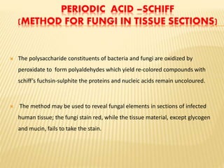 PERIODIC ACID –SCHIFF
(METHOD FOR FUNGI IN TISSUE SECTIONS)
 The polysaccharide constituents of bacteria and fungi are oxidized by
peroxidate to form polyaldehydes which yield re-colored compounds with
schiff’s fuchsin-sulphite the proteins and nucleic acids remain uncoloured.
 The method may be used to reveal fungal elements in sections of infected
human tissue; the fungi stain red, while the tissue material, except glycogen
and mucin, fails to take the stain.
 