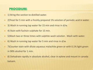 PROCEDURE:
 1) Bring the section to distilled water.
 2)Treat for 5 min with a freshly prepared 1% solution of periodic acid in water.
 3) Wash in running tap water for 15 min and rinse in d/w.
 4) Stain with fuchsin sulphate for 15 min.
 5)Wash two or three times with sulphite wash solution . Wash with water.
 6) Wash in running tap water for 5 min and rinse in d/w.
 7)Counter stain with dilute aqueous malachite green or with 0.1% light green
in 90% alcohol for 1 min.
 8) Dehydrate rapidly in absolute alcohol, clear in xylene and mount in canada
balsam.
 