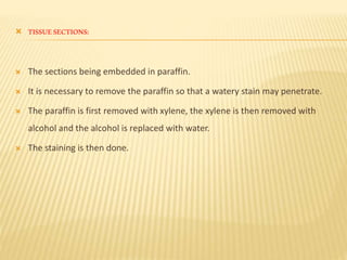 TISSUESECTIONS:
 The sections being embedded in paraffin.
 It is necessary to remove the paraffin so that a watery stain may penetrate.
 The paraffin is first removed with xylene, the xylene is then removed with
alcohol and the alcohol is replaced with water.
 The staining is then done.
 