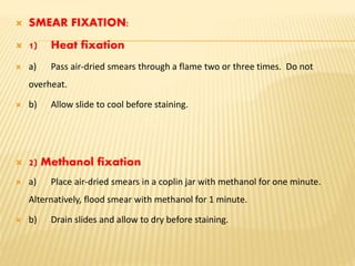  SMEAR FIXATION:
 1) Heat fixation
 a) Pass air-dried smears through a flame two or three times. Do not
overheat.
 b) Allow slide to cool before staining.
 2) Methanol fixation
 a) Place air-dried smears in a coplin jar with methanol for one minute.
Alternatively, flood smear with methanol for 1 minute.
 b) Drain slides and allow to dry before staining.
 