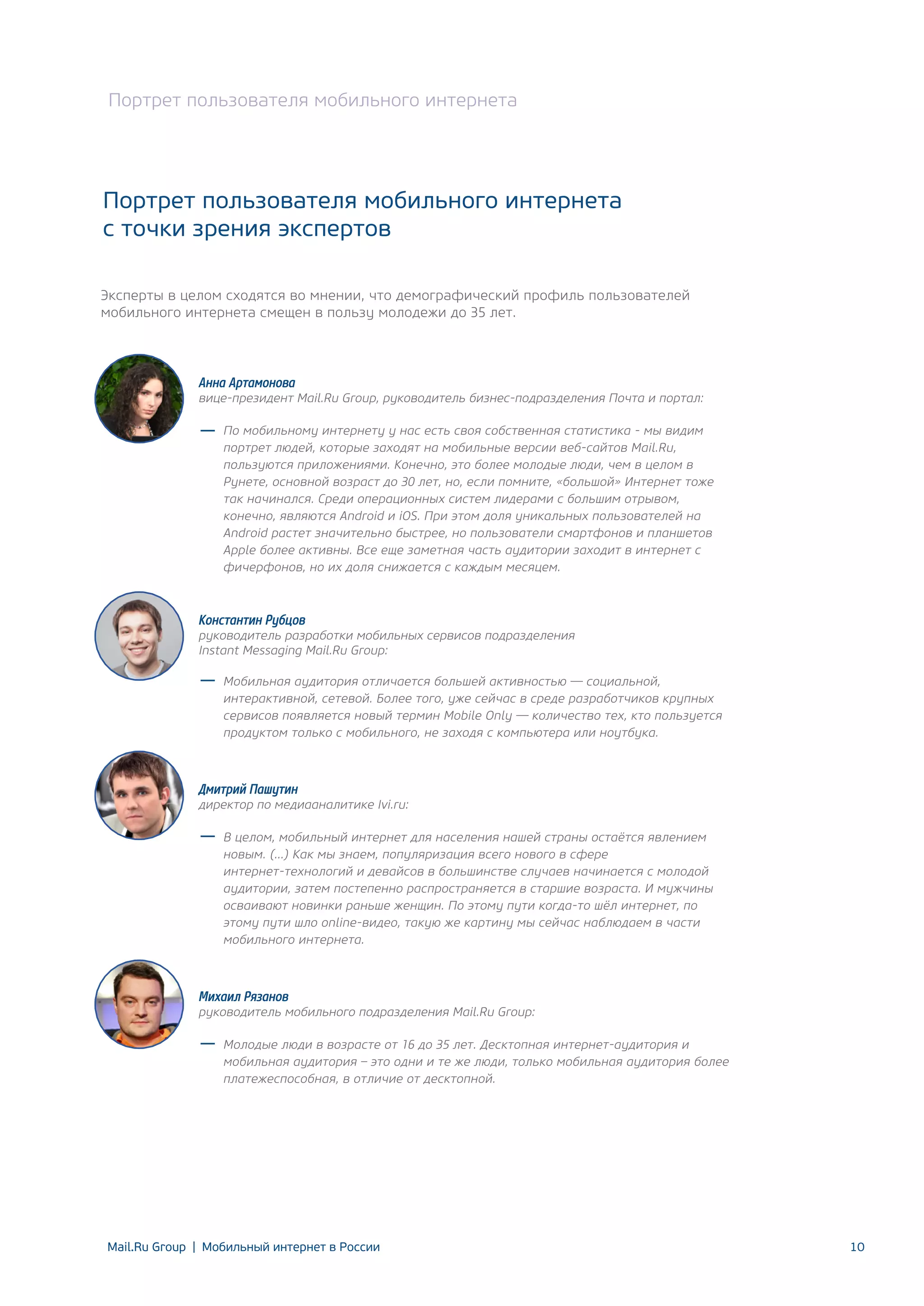 Портрет пользователя мобильного интернета

Портрет пользователя мобильного интернета
с точки зрения экспертов
Эксперты в целом сходятся во мнении, что демографический профиль пользователей
мобильного интернета смещен в пользу молодежи до 35 лет.

Анна Артамонова

вице-президент Mail.Ru Group, руководитель бизнес-подразделения Почта и портал:
По мобильному интернету у нас есть своя собственная статистика - мы видим
портрет людей, которые заходят на мобильные версии веб-сайтов Mail.Ru,
пользуются приложениями. Конечно, это более молодые люди, чем в целом в
Рунете, основной возраст до 30 лет, но, если помните, «большой» Интернет тоже
так начинался. Среди операционных систем лидерами с большим отрывом,
конечно, являются Android и iOS. При этом доля уникальных пользователей на
Android растет значительно быстрее, но пользователи смартфонов и планшетов
Apple более активны. Все еще заметная часть аудитории заходит в интернет с
фичерфонов, но их доля снижается с каждым месяцем.

Константин Рубцов

руководитель разработки мобильных сервисов подразделения
Instant Messaging Mail.Ru Group:
Мобильная аудитория отличается большей активностью — социальной,
интерактивной, сетевой. Более того, уже сейчас в среде разработчиков крупных
сервисов появляется новый термин Mobile Only — количество тех, кто пользуется
продуктом только с мобильного, не заходя с компьютера или ноутбука.

Дмитрий Пашутин

директор по медиааналитике Ivi.ru:
В целом, мобильный интернет для населения нашей страны остаётся явлением
новым. (…) Как мы знаем, популяризация всего нового в сфере
интернет-технологий и девайсов в большинстве случаев начинается с молодой
аудитории, затем постепенно распространяется в старшие возраста. И мужчины
осваивают новинки раньше женщин. По этому пути когда-то шёл интернет, по
этому пути шло online-видео, такую же картину мы сейчас наблюдаем в части
мобильного интернета.

Михаил Рязанов

руководитель мобильного подразделения Mail.Ru Group:
Молодые люди в возрасте от 16 до 35 лет. Десктопная интернет-аудитория и
мобильная аудитория – это одни и те же люди, только мобильная аудитория более
платежеспособная, в отличие от десктопной.

Mail.Ru Group | Мобильный интернет в России

10

 