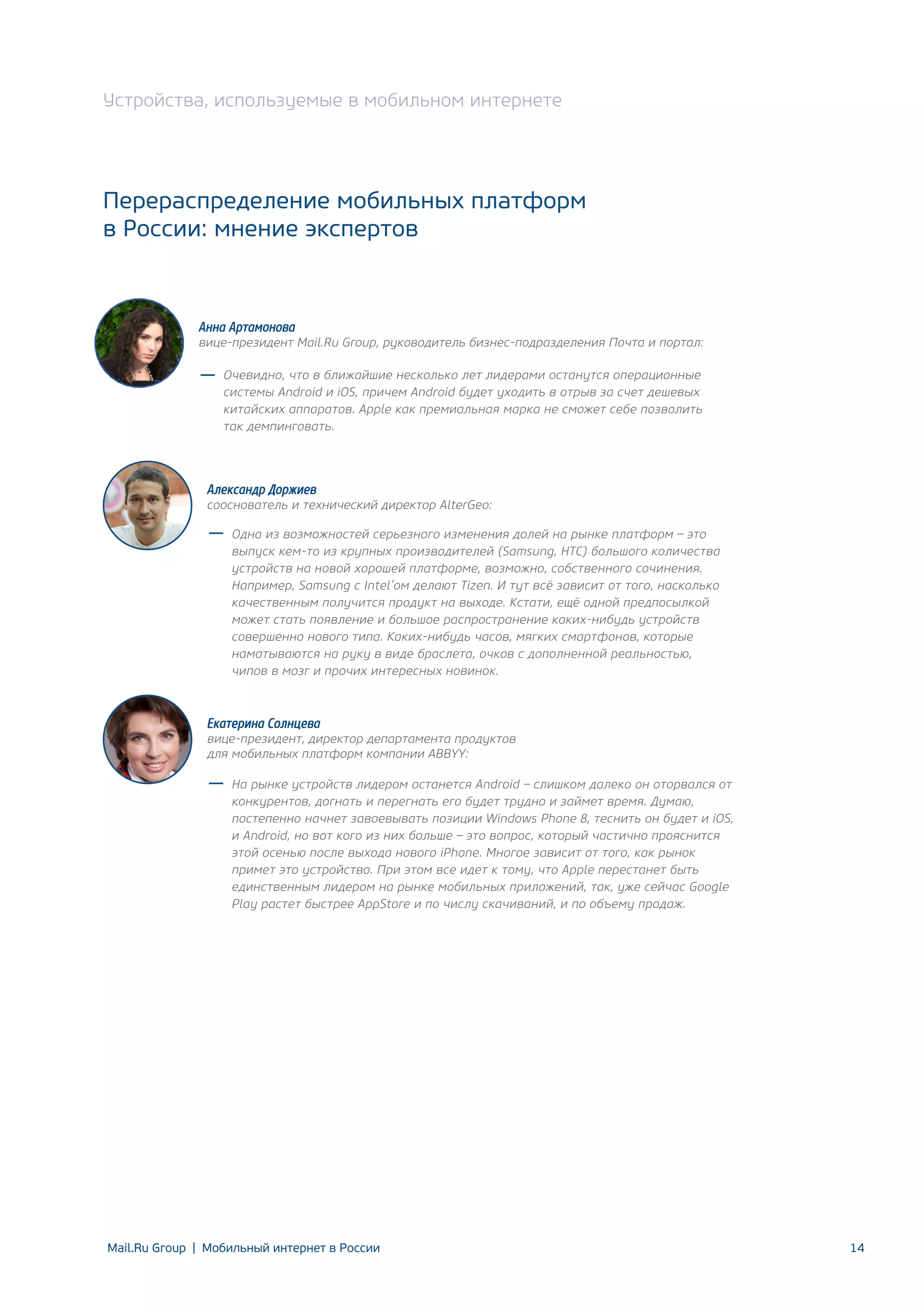 Устройства, используемые в мобильном интернете

Перераспределение мобильных платформ
в России: мнение экспертов

Анна Артамонова

вице-президент Mail.Ru Group, руководитель бизнес-подразделения Почта и портал:
Очевидно, что в ближайшие несколько лет лидерами останутся операционные
системы Android и iOS, причем Android будет уходить в отрыв за счет дешевых
китайских аппаратов. Apple как премиальная марка не сможет себе позволить
так демпинговать.

Александр Доржиев

сооснователь и технический директор AlterGeo:
Одна из возможностей серьезного изменения долей на рынке платформ – это
выпуск кем-то из крупных производителей (Samsung, HTC) большого количества
устройств на новой хорошей платформе, возможно, собственного сочинения.
Например, Samsung с Intel’ом делают Tizen. И тут всё зависит от того, насколько
качественным получится продукт на выходе. Кстати, ещё одной предпосылкой
может стать появление и большое распространение каких-нибудь устройств
совершенно нового типа. Каких-нибудь часов, мягких смартфонов, которые
наматываются на руку в виде браслета, очков с дополненной реальностью,
чипов в мозг и прочих интересных новинок.

Екатерина Солнцева

вице-президент, директор департамента продуктов
для мобильных платформ компании ABBYY:
На рынке устройств лидером останется Android – слишком далеко он оторвался от
конкурентов, догнать и перегнать его будет трудно и займет время. Думаю,
постепенно начнет завоевывать позиции Windows Phone 8, теснить он будет и iOS,
и Android, но вот кого из них больше – это вопрос, который частично прояснится
этой осенью после выхода нового iPhone. Многое зависит от того, как рынок
примет это устройство. При этом все идет к тому, что Apple перестанет быть
единственным лидером на рынке мобильных приложений, так, уже сейчас Google
Play растет быстрее AppStore и по числу скачиваний, и по объему продаж.

Mail.Ru Group | Мобильный интернет в России

14

 