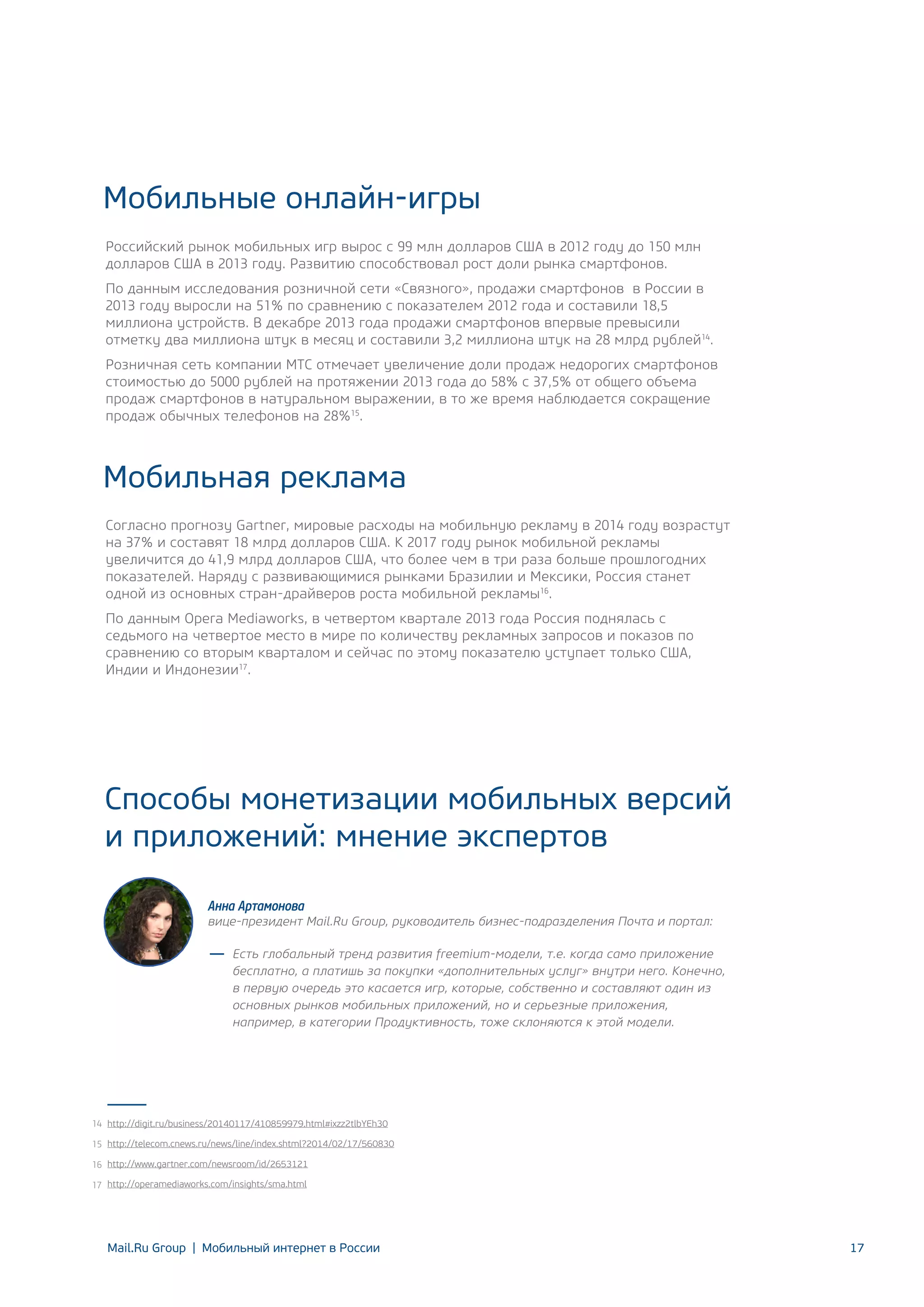 Мобильные онлайн-игры
Российский рынок мобильных игр вырос с 99 млн долларов США в 2012 году до 150 млн
долларов США в 2013 году. Развитию способствовал рост доли рынка смартфонов.
По данным исследования розничной сети «Связного», продажи смартфонов в России в
2013 году выросли на 51% по сравнению с показателем 2012 года и составили 18,5
миллиона устройств. В декабре 2013 года продажи смартфонов впервые превысили
отметку два миллиона штук в месяц и составили 3,2 миллиона штук на 28 млрд рублей14.
Розничная сеть компании МТС отмечает увеличение доли продаж недорогих смартфонов
стоимостью до 5000 рублей на протяжении 2013 года до 58% с 37,5% от общего объема
продаж смартфонов в натуральном выражении, в то же время наблюдается сокращение
продаж обычных телефонов на 28%15.

Мобильная реклама
Согласно прогнозу Gartner, мировые расходы на мобильную рекламу в 2014 году возрастут
на 37% и составят 18 млрд долларов США. К 2017 году рынок мобильной рекламы
увеличится до 41,9 млрд долларов США, что более чем в три раза больше прошлогодних
показателей. Наряду с развивающимися рынками Бразилии и Мексики, Россия станет
одной из основных стран‐драйверов роста мобильной рекламы16.
По данным Opera Mediaworks, в четвертом квартале 2013 года Россия поднялась с
седьмого на четвертое место в мире по количеству рекламных запросов и показов по
сравнению со вторым кварталом и сейчас по этому показателю уступает только США,
Индии и Индонезии17.

Способы монетизации мобильных версий
и приложений: мнение экспертов
Анна Артамонова

вице-президент Mail.Ru Group, руководитель бизнес-подразделения Почта и портал:
Есть глобальный тренд развития freemium-модели, т.е. когда само приложение
бесплатно, а платишь за покупки «дополнительных услуг» внутри него. Конечно,
в первую очередь это касается игр, которые, собственно и составляют один из
основных рынков мобильных приложений, но и серьезные приложения,
например, в категории Продуктивность, тоже склоняются к этой модели.

14 http://digit.ru/business/20140117/410859979.html#ixzz2tlbYEh30
15 http://telecom.cnews.ru/news/line/index.shtml?2014/02/17/560830
16 http://www.gartner.com/newsroom/id/2653121
17 http://operamediaworks.com/insights/sma.html

Mail.Ru Group | Мобильный интернет в России

17

 