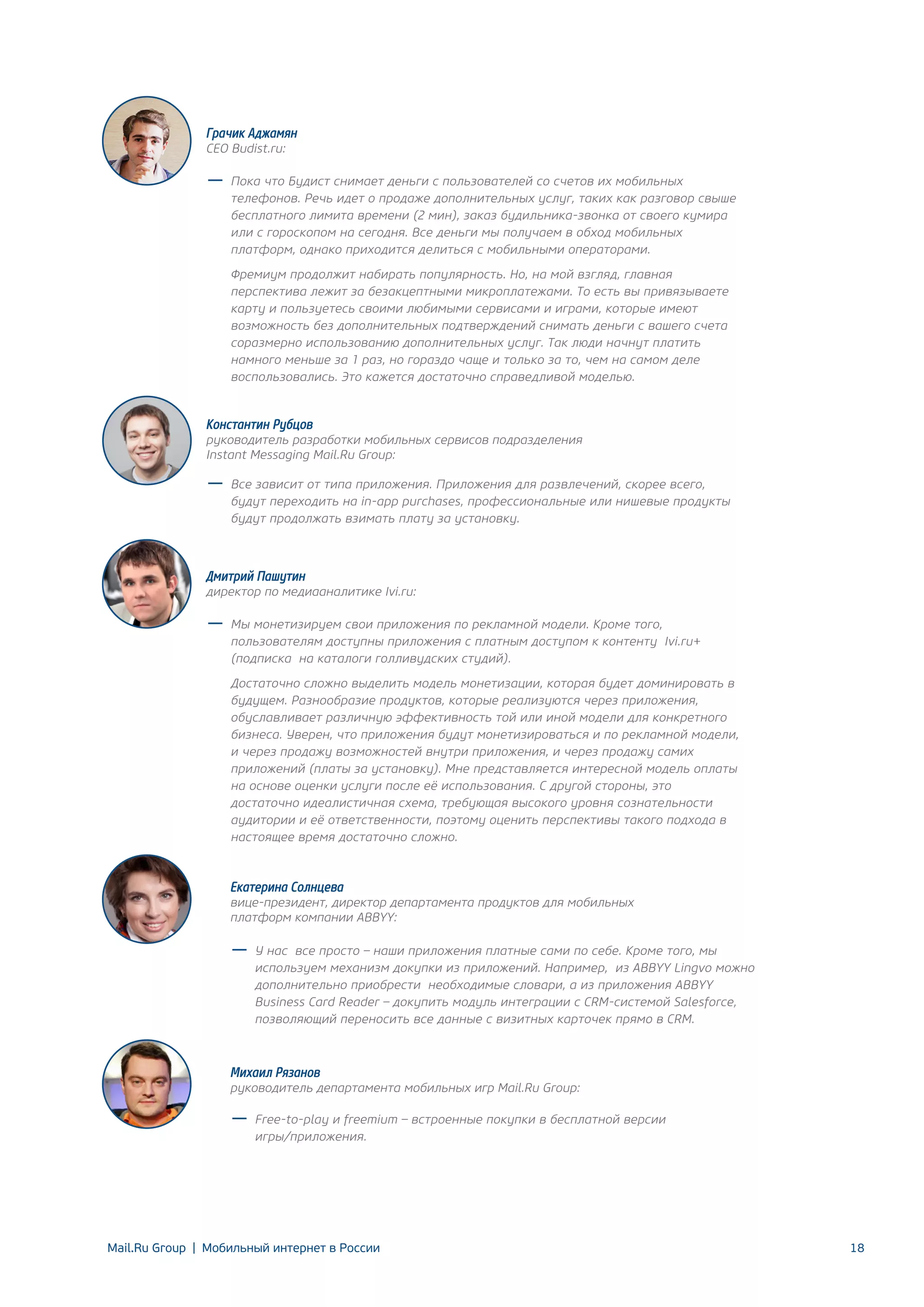 Грачик Аджамян
CEO Budist.ru:

Пока что Будист снимает деньги с пользователей со счетов их мобильных
телефонов. Речь идет о продаже дополнительных услуг, таких как разговор свыше
бесплатного лимита времени (2 мин), заказ будильника-звонка от своего кумира
или с гороскопом на сегодня. Все деньги мы получаем в обход мобильных
платформ, однако приходится делиться с мобильными операторами.
Фремиум продолжит набирать популярность. Но, на мой взгляд, главная
перспектива лежит за безакцептными микроплатежами. То есть вы привязываете
карту и пользуетесь своими любимыми сервисами и играми, которые имеют
возможность без дополнительных подтверждений снимать деньги с вашего счета
соразмерно использованию дополнительных услуг. Так люди начнут платить
намного меньше за 1 раз, но гораздо чаще и только за то, чем на самом деле
воспользовались. Это кажется достаточно справедливой моделью.

Константин Рубцов

руководитель разработки мобильных сервисов подразделения
Instant Messaging Mail.Ru Group:
Все зависит от типа приложения. Приложения для развлечений, скорее всего,
будут переходить на in-app purchases, профессиональные или нишевые продукты
будут продолжать взимать плату за установку.

Дмитрий Пашутин

директор по медиааналитике Ivi.ru:
Мы монетизируем свои приложения по рекламной модели. Кроме того,
пользователям доступны приложения с платным доступом к контенту Ivi.ru+
(подписка на каталоги голливудских студий).
Достаточно сложно выделить модель монетизации, которая будет доминировать в
будущем. Разнообразие продуктов, которые реализуются через приложения,
обуславливает различную эффективность той или иной модели для конкретного
бизнеса. Уверен, что приложения будут монетизироваться и по рекламной модели,
и через продажу возможностей внутри приложения, и через продажу самих
приложений (платы за установку). Мне представляется интересной модель оплаты
на основе оценки услуги после её использования. С другой стороны, это
достаточно идеалистичная схема, требующая высокого уровня сознательности
аудитории и её ответственности, поэтому оценить перспективы такого подхода в
настоящее время достаточно сложно.

Екатерина Солнцева

вице-президент, директор департамента продуктов для мобильных
платформ компании ABBYY:
У нас все просто – наши приложения платные сами по себе. Кроме того, мы
используем механизм докупки из приложений. Например, из ABBYY Lingvo можно
дополнительно приобрести необходимые словари, а из приложения ABBYY
Business Card Reader – докупить модуль интеграции с CRM-системой Salesforce,
позволяющий переносить все данные с визитных карточек прямо в CRM.

Михаил Рязанов

руководитель департамента мобильных игр Mail.Ru Group:
Free-to-play и freemium – встроенные покупки в бесплатной версии
игры/приложения.

Mail.Ru Group | Мобильный интернет в России

18

 