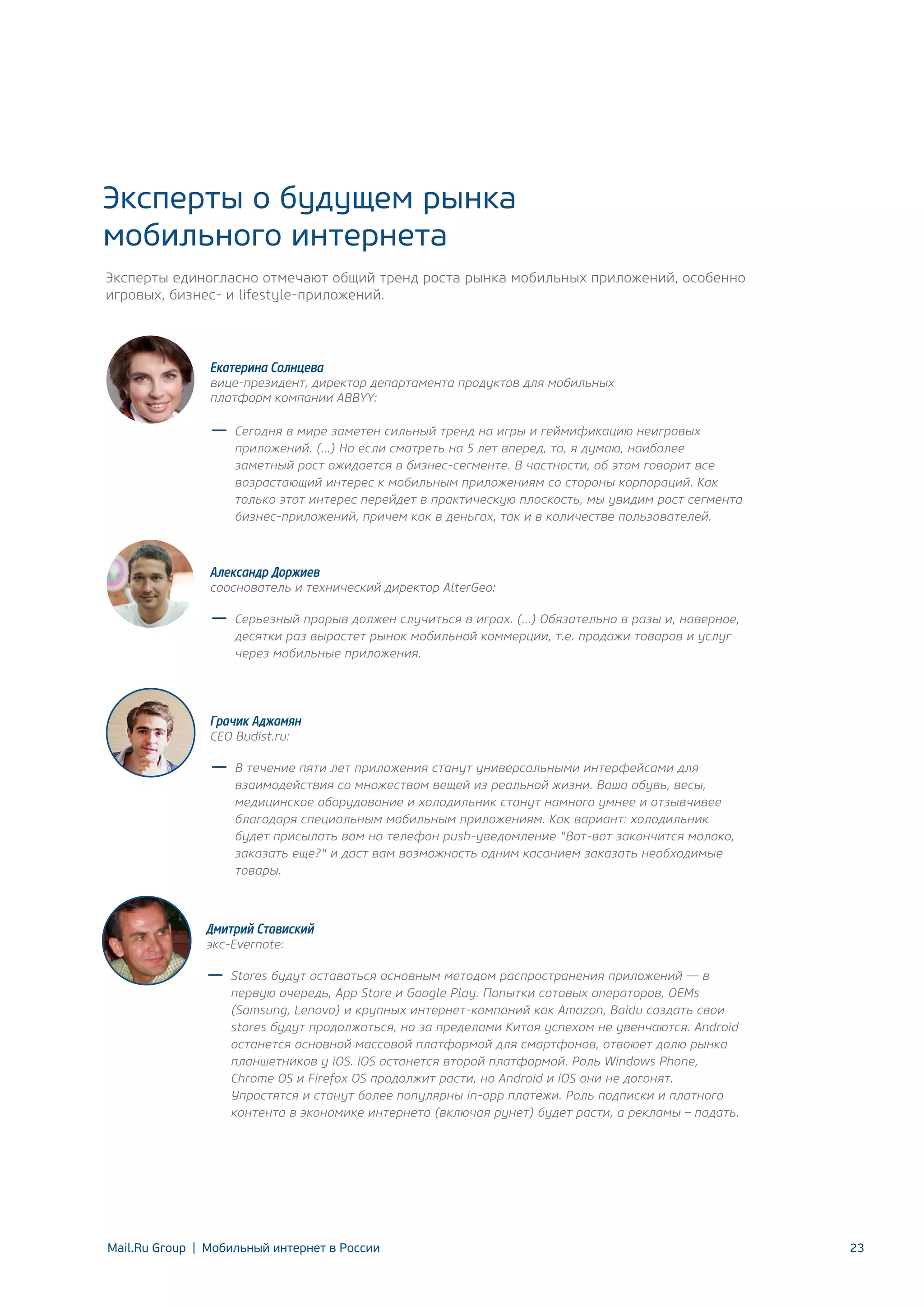Эксперты о будущем рынка
мобильного интернета
Эксперты единогласно отмечают общий тренд роста рынка мобильных приложений, особенно
игровых, бизнес- и lifestyle-приложений.

Екатерина Солнцева

вице-президент, директор департамента продуктов для мобильных
платформ компании ABBYY:
Сегодня в мире заметен сильный тренд на игры и геймификацию неигровых
приложений. (…) Но если смотреть на 5 лет вперед, то, я думаю, наиболее
заметный рост ожидается в бизнес-сегменте. В частности, об этом говорит все
возрастающий интерес к мобильным приложениям со стороны корпораций. Как
только этот интерес перейдет в практическую плоскость, мы увидим рост сегмента
бизнес-приложений, причем как в деньгах, так и в количестве пользователей.

Александр Доржиев

сооснователь и технический директор AlterGeo:
Серьезный прорыв должен случиться в играх. (…) Обязательно в разы и, наверное,
десятки раз вырастет рынок мобильной коммерции, т.е. продажи товаров и услуг
через мобильные приложения.

Грачик Аджамян
CEO Budist.ru:

В течение пяти лет приложения станут универсальными интерфейсами для
взаимодействия со множеством вещей из реальной жизни. Ваша обувь, весы,
медицинское оборудование и холодильник станут намного умнее и отзывчивее
благодаря специальным мобильным приложениям. Как вариант: холодильник
будет присылать вам на телефон push-уведомление "Вот-вот закончится молоко,
заказать еще?" и даст вам возможность одним касанием заказать необходимые
товары.

Дмитрий Ставиский
экс-Evernote:

Stores будут оставаться основным методом распространения приложений — в
первую очередь, App Store и Google Play. Попытки сотовых операторов, OEMs
(Samsung, Lenovo) и крупных интернет-компаний как Amazon, Baidu создать свои
stores будут продолжаться, но за пределами Китая успехом не увенчаются. Android
останется основной массовой платформой для смартфонов, отвоюет долю рынка
планшетников у iOS. iOS останется второй платформой. Роль Windows Phone,
Chrome OS и Firefox OS продолжит расти, но Android и iOS они не догонят.
Упростятся и станут более популярны in-app платежи. Роль подписки и платного
контента в экономике интернета (включая рунет) будет расти, а рекламы – падать.

Mail.Ru Group | Мобильный интернет в России

23

 