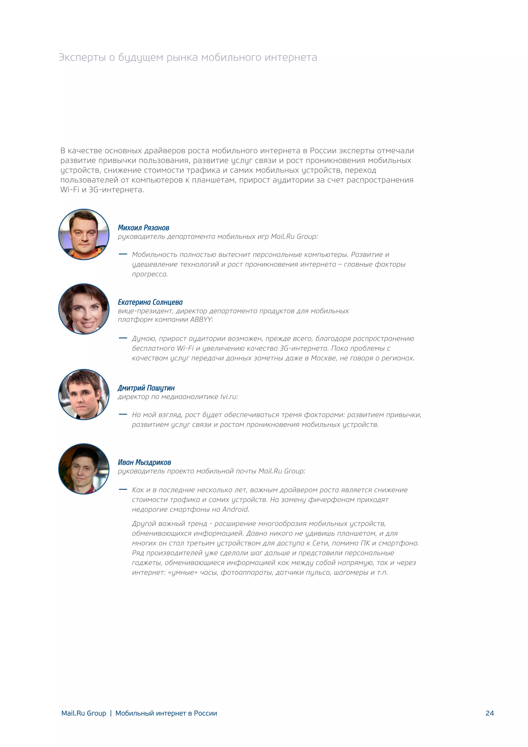 Эксперты о будущем рынка мобильного интернета

В качестве основных драйверов роста мобильного интернета в России эксперты отмечали
развитие привычки пользования, развитие услуг связи и рост проникновения мобильных
устройств, снижение стоимости трафика и самих мобильных устройств, переход
пользователей от компьютеров к планшетам, прирост аудитории за счет распространения
Wi-Fi и 3G-интернета.

Михаил Рязанов

руководитель департамента мобильных игр Mail.Ru Group:
Мобильность полностью вытеснит персональные компьютеры. Развитие и
удешевление технологий и рост проникновения интернета – главные факторы
прогресса.

Екатерина Солнцева

вице-президент, директор департамента продуктов для мобильных
платформ компании ABBYY:
Думаю, прирост аудитории возможен, прежде всего, благодаря распространению
бесплатного Wi-Fi и увеличению качества 3G-интернета. Пока проблемы с
качеством услуг передачи данных заметны даже в Москве, не говоря о регионах.

Дмитрий Пашутин

директор по медиааналитике Ivi.ru:
На мой взгляд, рост будет обеспечиваться тремя факторами: развитием привычки,
развитием услуг связи и ростом проникновения мобильных устройств.

Иван Мыздриков

руководитель проекта мобильной почты Mail.Ru Group:
Как и в последние несколько лет, важным драйвером роста является снижение
стоимости трафика и самих устройств. На замену фичерфонам приходят
недорогие смартфоны на Android.
Другой важный тренд - расширение многообразия мобильных устройств,
обменивающихся информацией. Давно никого не удивишь планшетом, и для
многих он стал третьим устройством для доступа к Сети, помимо ПК и смартфона.
Ряд производителей уже сделали шаг дальше и представили персональные
гаджеты, обменивающиеся информацией как между собой напрямую, так и через
интернет: «умные» часы, фотоаппараты, датчики пульса, шагомеры и т.п.

Mail.Ru Group | Мобильный интернет в России

24

 