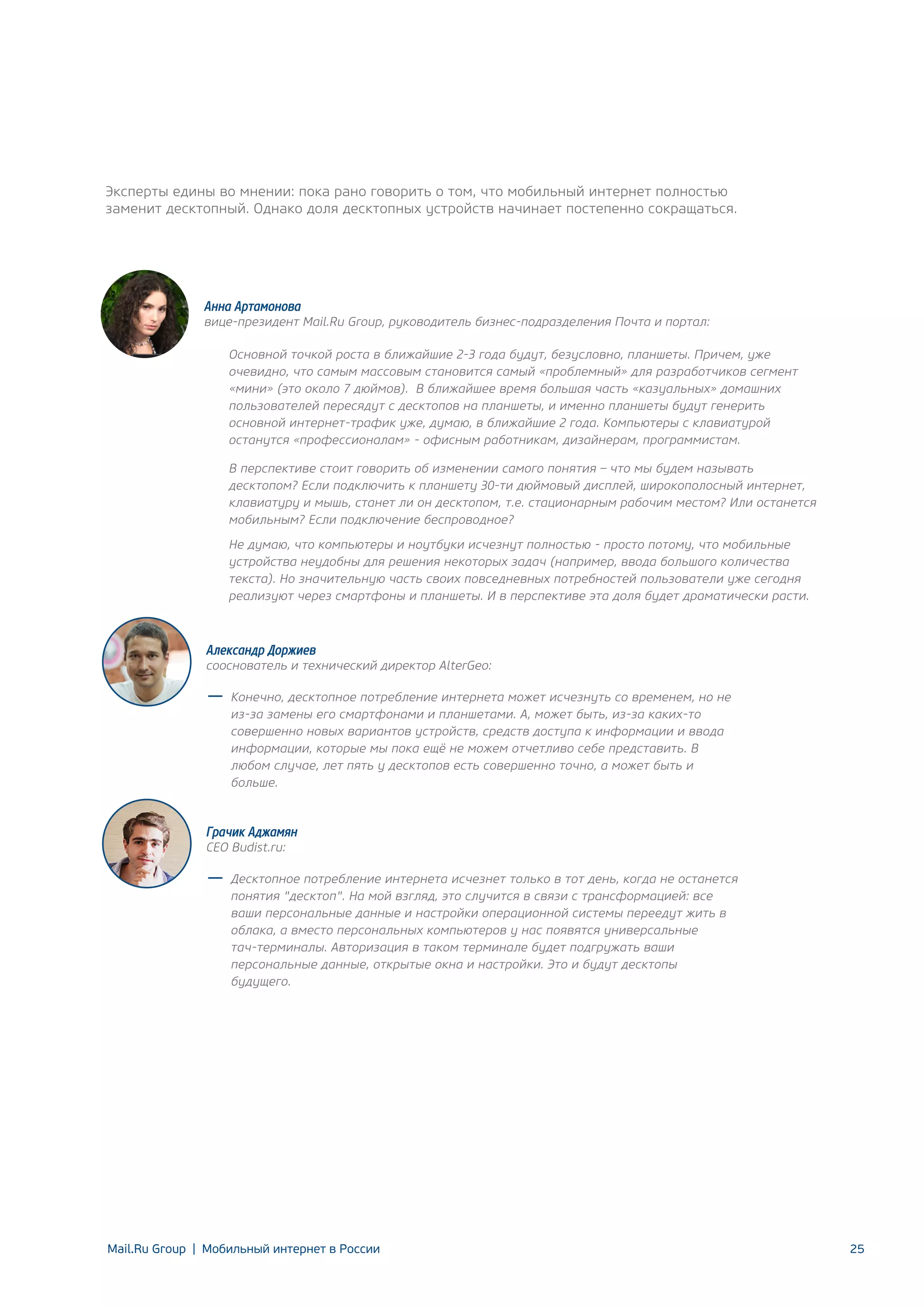 Эксперты едины во мнении: пока рано говорить о том, что мобильный интернет полностью
заменит десктопный. Однако доля десктопных устройств начинает постепенно сокращаться.

Анна Артамонова

вице-президент Mail.Ru Group, руководитель бизнес-подразделения Почта и портал:
Основной точкой роста в ближайшие 2-3 года будут, безусловно, планшеты. Причем, уже
очевидно, что самым массовым становится самый «проблемный» для разработчиков сегмент
«мини» (это около 7 дюймов). В ближайшее время большая часть «казуальных» домашних
пользователей пересядут с десктопов на планшеты, и именно планшеты будут генерить
основной интернет-трафик уже, думаю, в ближайшие 2 года. Компьютеры с клавиатурой
останутся «профессионалам» - офисным работникам, дизайнерам, программистам.
В перспективе стоит говорить об изменении самого понятия – что мы будем называть
десктопом? Если подключить к планшету 30-ти дюймовый дисплей, широкополосный интернет,
клавиатуру и мышь, станет ли он десктопом, т.е. стационарным рабочим местом? Или останется
мобильным? Если подключение беспроводное?
Не думаю, что компьютеры и ноутбуки исчезнут полностью - просто потому, что мобильные
устройства неудобны для решения некоторых задач (например, ввода большого количества
текста). Но значительную часть своих повседневных потребностей пользователи уже сегодня
реализуют через смартфоны и планшеты. И в перспективе эта доля будет драматически расти.

Александр Доржиев

сооснователь и технический директор AlterGeo:
Конечно, десктопное потребление интернета может исчезнуть со временем, но не
из-за замены его смартфонами и планшетами. А, может быть, из-за каких-то
совершенно новых вариантов устройств, средств доступа к информации и ввода
информации, которые мы пока ещё не можем отчетливо себе представить. В
любом случае, лет пять у десктопов есть совершенно точно, а может быть и
больше.

Грачик Аджамян
CEO Budist.ru:

Десктопное потребление интернета исчезнет только в тот день, когда не останется
понятия "десктоп". На мой взгляд, это случится в связи с трансформацией: все
ваши персональные данные и настройки операционной системы переедут жить в
облака, а вместо персональных компьютеров у нас появятся универсальные
тач-терминалы. Авторизация в таком терминале будет подгружать ваши
персональные данные, открытые окна и настройки. Это и будут десктопы
будущего.

Mail.Ru Group | Мобильный интернет в России

25

 