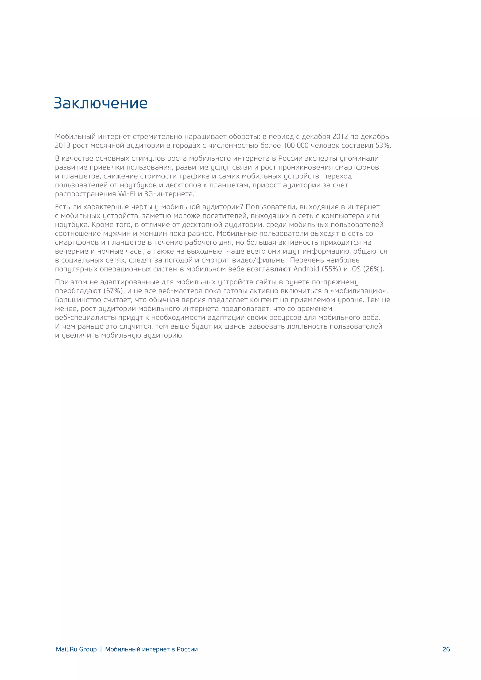 Заключение
Мобильный интернет стремительно наращивает обороты: в период с декабря 2012 по декабрь
2013 рост месячной аудитории в городах с численностью более 100 000 человек составил 53%.
В качестве основных стимулов роста мобильного интернета в России эксперты упоминали
развитие привычки пользования, развитие услуг связи и рост проникновения смартфонов
и планшетов, снижение стоимости трафика и самих мобильных устройств, переход
пользователей от ноутбуков и десктопов к планшетам, прирост аудитории за счет
распространения Wi-Fi и 3G-интернета.
Есть ли характерные черты у мобильной аудитории? Пользователи, выходящие в интернет
с мобильных устройств, заметно моложе посетителей, выходящих в сеть с компьютера или
ноутбука. Кроме того, в отличие от десктопной аудитории, среди мобильных пользователей
соотношение мужчин и женщин пока равное. Мобильные пользователи выходят в сеть со
смартфонов и планшетов в течение рабочего дня, но большая активность приходится на
вечерние и ночные часы, а также на выходные. Чаще всего они ищут информацию, общаются
в социальных сетях, следят за погодой и смотрят видео/фильмы. Перечень наиболее
популярных операционных систем в мобильном вебе возглавляют Android (55%) и iOS (26%).
При этом не адаптированные для мобильных устройств сайты в рунете по-прежнему
преобладают (67%), и не все веб-мастера пока готовы активно включиться в «мобилизацию».
Большинство считает, что обычная версия предлагает контент на приемлемом уровне. Тем не
менее, рост аудитории мобильного интернета предполагает, что со временем
веб-специалисты придут к необходимости адаптации своих ресурсов для мобильного веба.
И чем раньше это случится, тем выше будут их шансы завоевать лояльность пользователей
и увеличить мобильную аудиторию.

Mail.Ru Group | Мобильный интернет в России

26

 