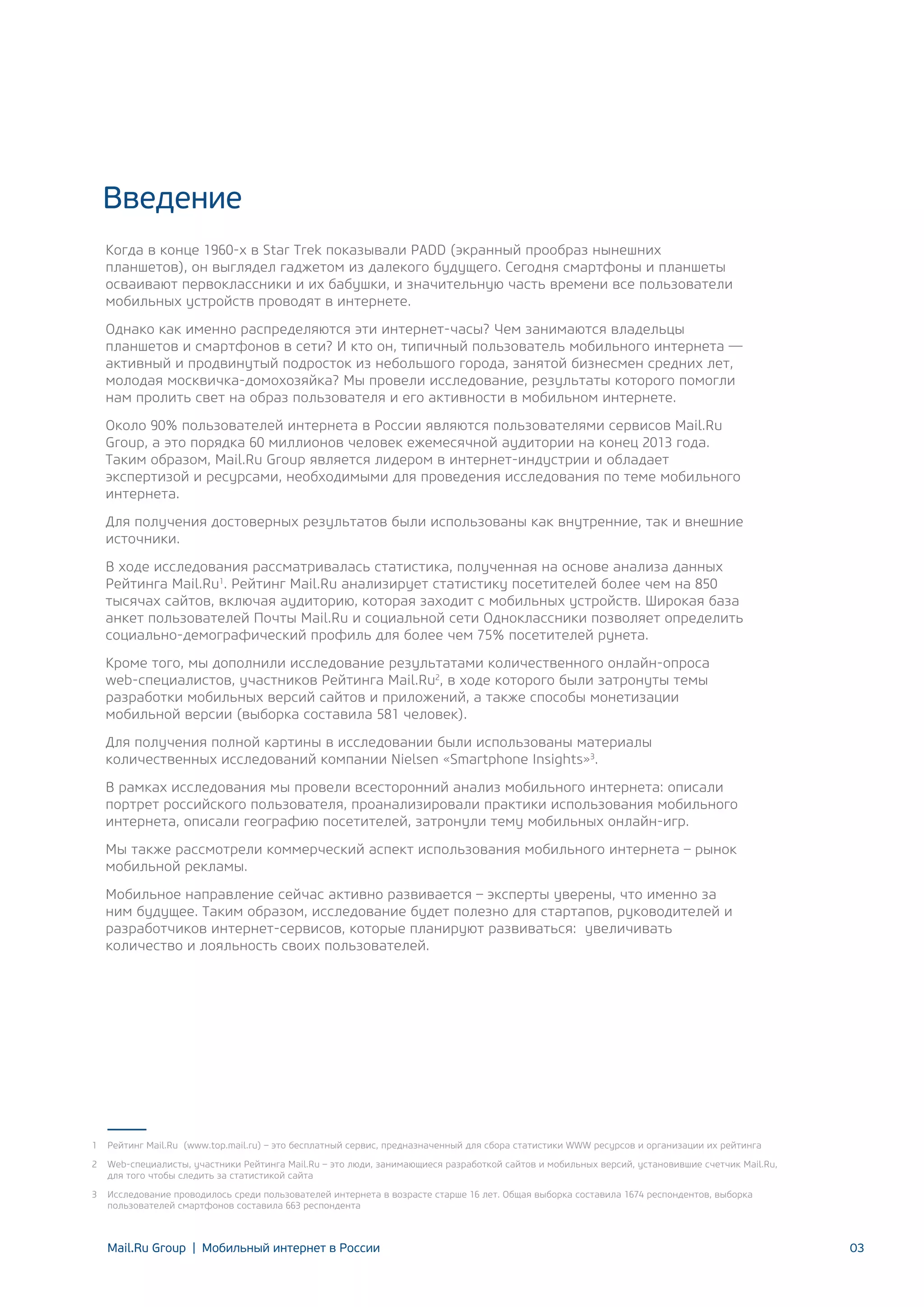 Введение
Когда в конце 1960-х в Star Trek показывали PADD (экранный прообраз нынешних
планшетов), он выглядел гаджетом из далекого будущего. Сегодня смартфоны и планшеты
осваивают первоклассники и их бабушки, и значительную часть времени все пользователи
мобильных устройств проводят в интернете.
Однако как именно распределяются эти интернет-часы? Чем занимаются владельцы
планшетов и смартфонов в сети? И кто он, типичный пользователь мобильного интернета —
активный и продвинутый подросток из небольшого города, занятой бизнесмен средних лет,
молодая москвичка-домохозяйка? Мы провели исследование, результаты которого помогли
нам пролить свет на образ пользователя и его активности в мобильном интернете.
Около 90% пользователей интернета в России являются пользователями сервисов Mail.Ru
Group, а это порядка 60 миллионов человек ежемесячной аудитории на конец 2013 года.
Таким образом, Mail.Ru Group является лидером в интернет-индустрии и обладает
экспертизой и ресурсами, необходимыми для проведения исследования по теме мобильного
интернета.
Для получения достоверных результатов были использованы как внутренние, так и внешние
источники.
В ходе исследования рассматривалась статистика, полученная на основе анализа данных
Рейтинга Mail.Ru1. Рейтинг Mail.Ru анализирует статистику посетителей более чем на 850
тысячах сайтов, включая аудиторию, которая заходит с мобильных устройств. Широкая база
анкет пользователей Почты Mail.Ru и социальной сети Одноклассники позволяет определить
социально-демографический профиль для более чем 75% посетителей рунета.
Кроме того, мы дополнили исследование результатами количественного онлайн-опроса
web-специалистов, участников Рейтинга Mail.Ru2, в ходе которого были затронуты темы
разработки мобильных версий сайтов и приложений, а также способы монетизации
мобильной версии (выборка составила 581 человек).
Для получения полной картины в исследовании были использованы материалы
количественных исследований компании Nielsen «Smartphone Insights»3.
В рамках исследования мы провели всесторонний анализ мобильного интернета: описали
портрет российского пользователя, проанализировали практики использования мобильного
интернета, описали географию посетителей, затронули тему мобильных онлайн-игр.
Мы также рассмотрели коммерческий аспект использования мобильного интернета – рынок
мобильной рекламы.
Мобильное направление сейчас активно развивается – эксперты уверены, что именно за
ним будущее. Таким образом, исследование будет полезно для стартапов, руководителей и
разработчиков интернет-сервисов, которые планируют развиваться: увеличивать
количество и лояльность своих пользователей.

1

Рейтинг Mail.Ru (www.top.mail.ru) – это бесплатный сервис, предназначенный для сбора статистики WWW ресурсов и организации их рейтинга

2

Web-специалисты, участники Рейтинга Mail.Ru – это люди, занимающиеся разработкой сайтов и мобильных версий, установившие счетчик Mail.Ru,
для того чтобы следить за статистикой сайта

3

Исследование проводилось среди пользователей интернета в возрасте старше 16 лет. Общая выборка составила 1674 респондентов, выборка
пользователей смартфонов составила 663 респондента

Mail.Ru Group | Мобильный интернет в России

03

 