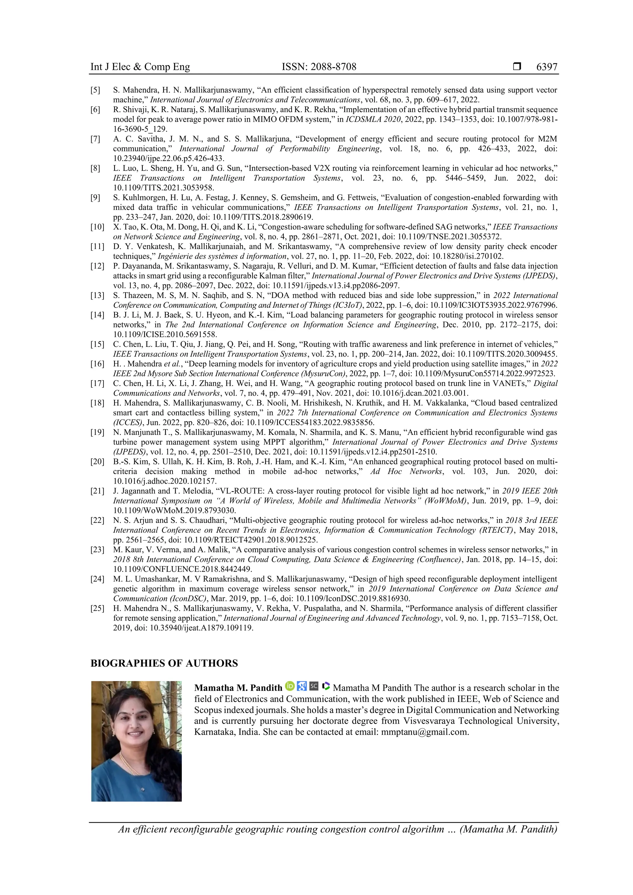 Int J Elec & Comp Eng ISSN: 2088-8708  An efficient reconfigurable geographic routing congestion control algorithm … (Mamatha M. Pandith) 6397 [5] S. Mahendra, H. N. Mallikarjunaswamy, “An efficient classification of hyperspectral remotely sensed data using support vector machine,” International Journal of Electronics and Telecommunications, vol. 68, no. 3, pp. 609–617, 2022. [6] R. Shivaji, K. R. Nataraj, S. Mallikarjunaswamy, and K. R. Rekha, “Implementation of an effective hybrid partial transmit sequence model for peak to average power ratio in MIMO OFDM system,” in ICDSMLA 2020, 2022, pp. 1343–1353, doi: 10.1007/978-981- 16-3690-5_129. [7] A. C. Savitha, J. M. N., and S. S. Mallikarjuna, “Development of energy efficient and secure routing protocol for M2M communication,” International Journal of Performability Engineering, vol. 18, no. 6, pp. 426–433, 2022, doi: 10.23940/ijpe.22.06.p5.426-433. [8] L. Luo, L. Sheng, H. Yu, and G. Sun, “Intersection-based V2X routing via reinforcement learning in vehicular ad hoc networks,” IEEE Transactions on Intelligent Transportation Systems, vol. 23, no. 6, pp. 5446–5459, Jun. 2022, doi: 10.1109/TITS.2021.3053958. [9] S. Kuhlmorgen, H. Lu, A. Festag, J. Kenney, S. Gemsheim, and G. Fettweis, “Evaluation of congestion-enabled forwarding with mixed data traffic in vehicular communications,” IEEE Transactions on Intelligent Transportation Systems, vol. 21, no. 1, pp. 233–247, Jan. 2020, doi: 10.1109/TITS.2018.2890619. [10] X. Tao, K. Ota, M. Dong, H. Qi, and K. Li, “Congestion-aware scheduling for software-defined SAG networks,” IEEE Transactions on Network Science and Engineering, vol. 8, no. 4, pp. 2861–2871, Oct. 2021, doi: 10.1109/TNSE.2021.3055372. [11] D. Y. Venkatesh, K. Mallikarjunaiah, and M. Srikantaswamy, “A comprehensive review of low density parity check encoder techniques,” Ingénierie des systèmes d information, vol. 27, no. 1, pp. 11–20, Feb. 2022, doi: 10.18280/isi.270102. [12] P. Dayananda, M. Srikantaswamy, S. Nagaraju, R. Velluri, and D. M. Kumar, “Efficient detection of faults and false data injection attacks in smart grid using a reconfigurable Kalman filter,” International Journal of Power Electronics and Drive Systems (IJPEDS), vol. 13, no. 4, pp. 2086–2097, Dec. 2022, doi: 10.11591/ijpeds.v13.i4.pp2086-2097. [13] S. Thazeen, M. S, M. N. Saqhib, and S. N, “DOA method with reduced bias and side lobe suppression,” in 2022 International Conference on Communication, Computing and Internet of Things (IC3IoT), 2022, pp. 1–6, doi: 10.1109/IC3IOT53935.2022.9767996. [14] B. J. Li, M. J. Baek, S. U. Hyeon, and K.-I. Kim, “Load balancing parameters for geographic routing protocol in wireless sensor networks,” in The 2nd International Conference on Information Science and Engineering, Dec. 2010, pp. 2172–2175, doi: 10.1109/ICISE.2010.5691558. [15] C. Chen, L. Liu, T. Qiu, J. Jiang, Q. Pei, and H. Song, “Routing with traffic awareness and link preference in internet of vehicles,” IEEE Transactions on Intelligent Transportation Systems, vol. 23, no. 1, pp. 200–214, Jan. 2022, doi: 10.1109/TITS.2020.3009455. [16] H. . Mahendra et al., “Deep learning models for inventory of agriculture crops and yield production using satellite images,” in 2022 IEEE 2nd Mysore Sub Section International Conference (MysuruCon), 2022, pp. 1–7, doi: 10.1109/MysuruCon55714.2022.9972523. [17] C. Chen, H. Li, X. Li, J. Zhang, H. Wei, and H. Wang, “A geographic routing protocol based on trunk line in VANETs,” Digital Communications and Networks, vol. 7, no. 4, pp. 479–491, Nov. 2021, doi: 10.1016/j.dcan.2021.03.001. [18] H. Mahendra, S. Mallikarjunaswamy, C. B. Nooli, M. Hrishikesh, N. Kruthik, and H. M. Vakkalanka, “Cloud based centralized smart cart and contactless billing system,” in 2022 7th International Conference on Communication and Electronics Systems (ICCES), Jun. 2022, pp. 820–826, doi: 10.1109/ICCES54183.2022.9835856. [19] N. Manjunath T., S. Mallikarjunaswamy, M. Komala, N. Sharmila, and K. S. Manu, “An efficient hybrid reconfigurable wind gas turbine power management system using MPPT algorithm,” International Journal of Power Electronics and Drive Systems (IJPEDS), vol. 12, no. 4, pp. 2501–2510, Dec. 2021, doi: 10.11591/ijpeds.v12.i4.pp2501-2510. [20] B.-S. Kim, S. Ullah, K. H. Kim, B. Roh, J.-H. Ham, and K.-I. Kim, “An enhanced geographical routing protocol based on multi- criteria decision making method in mobile ad-hoc networks,” Ad Hoc Networks, vol. 103, Jun. 2020, doi: 10.1016/j.adhoc.2020.102157. [21] J. Jagannath and T. Melodia, “VL-ROUTE: A cross-layer routing protocol for visible light ad hoc network,” in 2019 IEEE 20th International Symposium on “A World of Wireless, Mobile and Multimedia Networks” (WoWMoM), Jun. 2019, pp. 1–9, doi: 10.1109/WoWMoM.2019.8793030. [22] N. S. Arjun and S. S. Chaudhari, “Multi-objective geographic routing protocol for wireless ad-hoc networks,” in 2018 3rd IEEE International Conference on Recent Trends in Electronics, Information & Communication Technology (RTEICT), May 2018, pp. 2561–2565, doi: 10.1109/RTEICT42901.2018.9012525. [23] M. Kaur, V. Verma, and A. Malik, “A comparative analysis of various congestion control schemes in wireless sensor networks,” in 2018 8th International Conference on Cloud Computing, Data Science & Engineering (Confluence), Jan. 2018, pp. 14–15, doi: 10.1109/CONFLUENCE.2018.8442449. [24] M. L. Umashankar, M. V Ramakrishna, and S. Mallikarjunaswamy, “Design of high speed reconfigurable deployment intelligent genetic algorithm in maximum coverage wireless sensor network,” in 2019 International Conference on Data Science and Communication (IconDSC), Mar. 2019, pp. 1–6, doi: 10.1109/IconDSC.2019.8816930. [25] H. Mahendra N., S. Mallikarjunaswamy, V. Rekha, V. Puspalatha, and N. Sharmila, “Performance analysis of different classifier for remote sensing application,” International Journal of Engineering and Advanced Technology, vol. 9, no. 1, pp. 7153–7158, Oct. 2019, doi: 10.35940/ijeat.A1879.109119. BIOGRAPHIES OF AUTHORS Mamatha M. Pandith Mamatha M Pandith The author is a research scholar in the field of Electronics and Communication, with the work published in IEEE, Web of Science and Scopus indexed journals. She holds a master’s degree in Digital Communication and Networking and is currently pursuing her doctorate degree from Visvesvaraya Technological University, Karnataka, India. She can be contacted at email: mmptanu@gmail.com. 