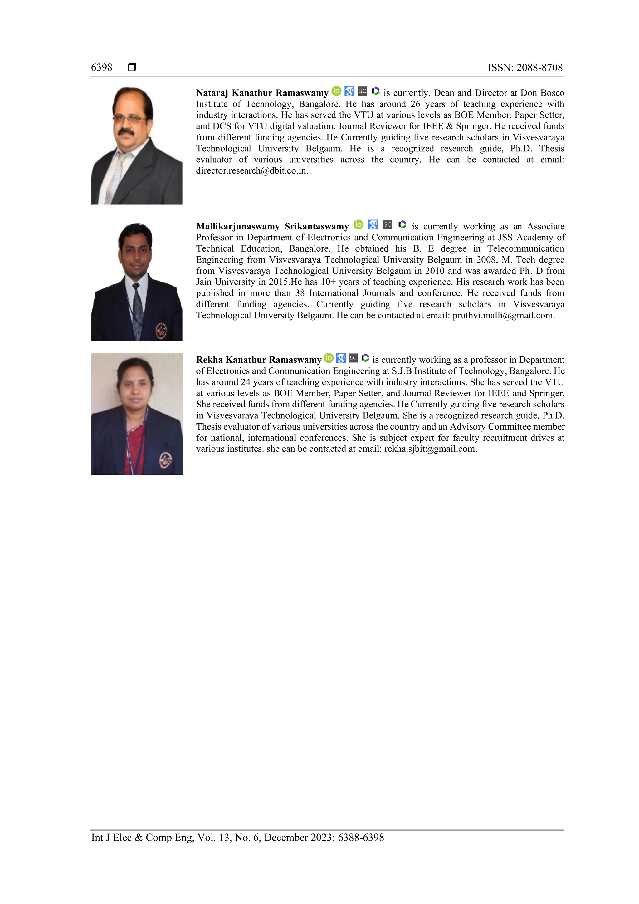  ISSN: 2088-8708 Int J Elec & Comp Eng, Vol. 13, No. 6, December 2023: 6388-6398 6398 Nataraj Kanathur Ramaswamy is currently, Dean and Director at Don Bosco Institute of Technology, Bangalore. He has around 26 years of teaching experience with industry interactions. He has served the VTU at various levels as BOE Member, Paper Setter, and DCS for VTU digital valuation, Journal Reviewer for IEEE & Springer. He received funds from different funding agencies. He Currently guiding five research scholars in Visvesvaraya Technological University Belgaum. He is a recognized research guide, Ph.D. Thesis evaluator of various universities across the country. He can be contacted at email: director.research@dbit.co.in. Mallikarjunaswamy Srikantaswamy is currently working as an Associate Professor in Department of Electronics and Communication Engineering at JSS Academy of Technical Education, Bangalore. He obtained his B. E degree in Telecommunication Engineering from Visvesvaraya Technological University Belgaum in 2008, M. Tech degree from Visvesvaraya Technological University Belgaum in 2010 and was awarded Ph. D from Jain University in 2015.He has 10+ years of teaching experience. His research work has been published in more than 38 International Journals and conference. He received funds from different funding agencies. Currently guiding five research scholars in Visvesvaraya Technological University Belgaum. He can be contacted at email: pruthvi.malli@gmail.com. Rekha Kanathur Ramaswamy is currently working as a professor in Department of Electronics and Communication Engineering at S.J.B Institute of Technology, Bangalore. He has around 24 years of teaching experience with industry interactions. She has served the VTU at various levels as BOE Member, Paper Setter, and Journal Reviewer for IEEE and Springer. She received funds from different funding agencies. He Currently guiding five research scholars in Visvesvaraya Technological University Belgaum. She is a recognized research guide, Ph.D. Thesis evaluator of various universities across the country and an Advisory Committee member for national, international conferences. She is subject expert for faculty recruitment drives at various institutes. she can be contacted at email: rekha.sjbit@gmail.com. 