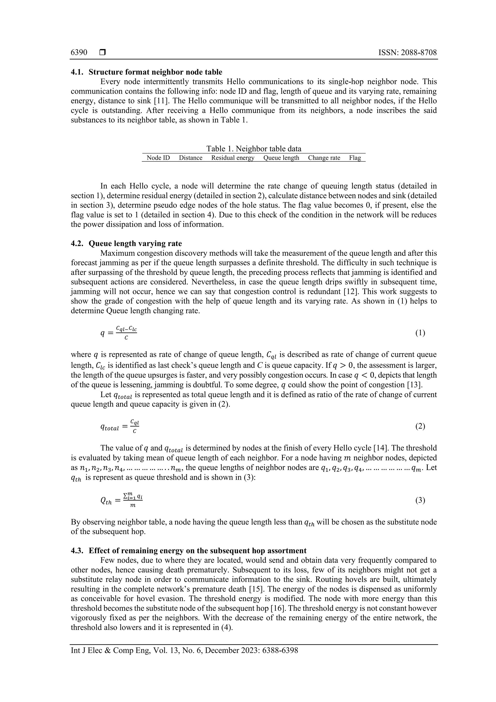  ISSN: 2088-8708 Int J Elec & Comp Eng, Vol. 13, No. 6, December 2023: 6388-6398 6390 4.1. Structure format neighbor node table Every node intermittently transmits Hello communications to its single-hop neighbor node. This communication contains the following info: node ID and flag, length of queue and its varying rate, remaining energy, distance to sink [11]. The Hello communique will be transmitted to all neighbor nodes, if the Hello cycle is outstanding. After receiving a Hello communique from its neighbors, a node inscribes the said substances to its neighbor table, as shown in Table 1. Table 1. Neighbor table data Node ID Distance Residual energy Queue length Change rate Flag In each Hello cycle, a node will determine the rate change of queuing length status (detailed in section 1), determine residual energy (detailed in section 2), calculate distance between nodes and sink (detailed in section 3), determine pseudo edge nodes of the hole status. The flag value becomes 0, if present, else the flag value is set to 1 (detailed in section 4). Due to this check of the condition in the network will be reduces the power dissipation and loss of information. 4.2. Queue length varying rate Maximum congestion discovery methods will take the measurement of the queue length and after this forecast jamming as per if the queue length surpasses a definite threshold. The difficulty in such technique is after surpassing of the threshold by queue length, the preceding process reflects that jamming is identified and subsequent actions are considered. Nevertheless, in case the queue length drips swiftly in subsequent time, jamming will not occur, hence we can say that congestion control is redundant [12]. This work suggests to show the grade of congestion with the help of queue length and its varying rate. As shown in (1) helps to determine Queue length changing rate. 𝑞 = 𝐶𝑞𝑙−𝐶𝑙𝑐 𝐶 (1) where 𝑞 is represented as rate of change of queue length, 𝐶𝑞𝑙 is described as rate of change of current queue length, 𝐶𝑙𝑐 is identified as last check’s queue length and C is queue capacity. If 𝑞 > 0, the assessment is larger, the length of the queue upsurges is faster, and very possibly congestion occurs. In case 𝑞 < 0, depicts that length of the queue is lessening, jamming is doubtful. To some degree, 𝑞 could show the point of congestion [13]. Let 𝑞𝑡𝑜𝑡𝑎𝑙 is represented as total queue length and it is defined as ratio of the rate of change of current queue length and queue capacity is given in (2). 𝑞𝑡𝑜𝑡𝑎𝑙 = 𝐶𝑞𝑙 𝐶 (2) The value of 𝑞 and 𝑞𝑡𝑜𝑡𝑎𝑙 is determined by nodes at the finish of every Hello cycle [14]. The threshold is evaluated by taking mean of queue length of each neighbor. For a node having 𝑚 neighbor nodes, depicted as 𝑛1, 𝑛2, 𝑛3, 𝑛4, … … … … … . . 𝑛𝑚, the queue lengths of neighbor nodes are 𝑞1, 𝑞2, 𝑞3, 𝑞4, … … … … … … 𝑞𝑚. Let 𝑞𝑡ℎ is represent as queue threshold and is shown in (3): 𝑄𝑡ℎ = ∑ 𝑞𝑖 𝑚 𝑖=1 𝑚 (3) By observing neighbor table, a node having the queue length less than 𝑞𝑡ℎ will be chosen as the substitute node of the subsequent hop. 4.3. Effect of remaining energy on the subsequent hop assortment Few nodes, due to where they are located, would send and obtain data very frequently compared to other nodes, hence causing death prematurely. Subsequent to its loss, few of its neighbors might not get a substitute relay node in order to communicate information to the sink. Routing hovels are built, ultimately resulting in the complete network’s premature death [15]. The energy of the nodes is dispensed as uniformly as conceivable for hovel evasion. The threshold energy is modified. The node with more energy than this threshold becomes the substitute node of the subsequent hop [16]. The threshold energy is not constant however vigorously fixed as per the neighbors. With the decrease of the remaining energy of the entire network, the threshold also lowers and it is represented in (4). 