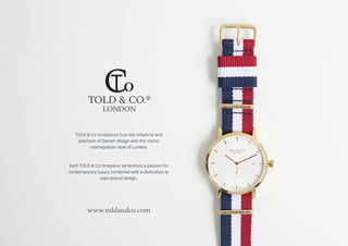TOLD & CO.®
LONDON
TOLD & Co timepieces fuse the simplicity and
precision of Danish design with the classic
cosmopolitan style of London.
Each TOLD & Co timepiece symbolises a passion for
contemporary luxury combined with a dedication to
aspirational design.
www.toldandco.com