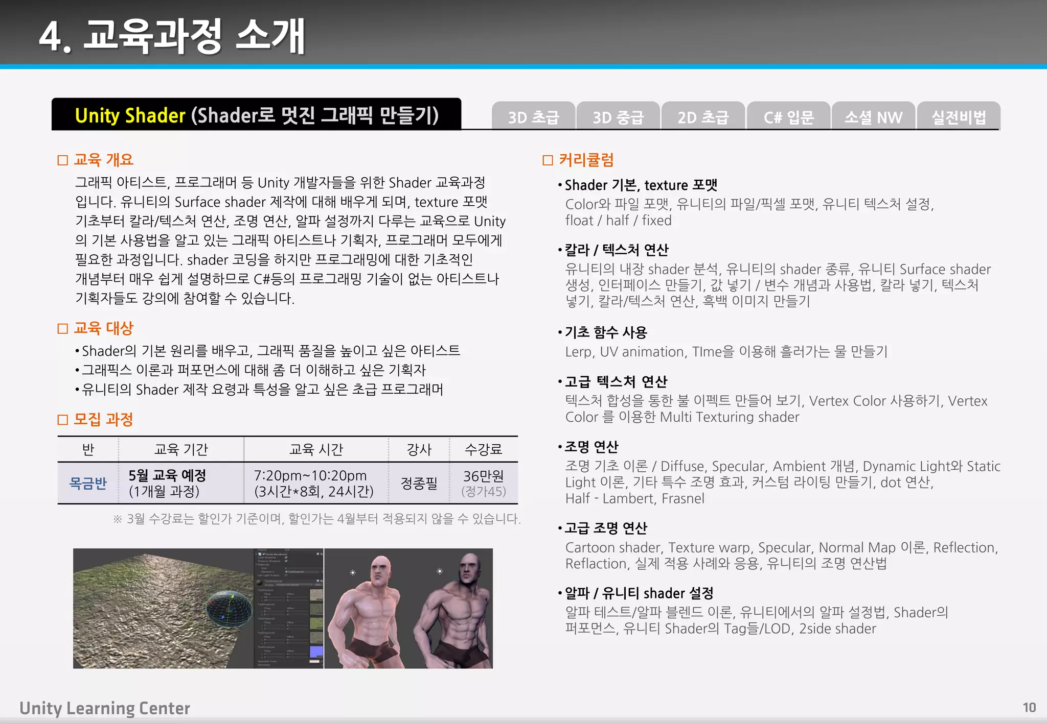 그래픽 아티스트, 프로그래머 등 Unity 개발자들을 위핚 Shader 교육과정
입니다. 유니티의 Surface shader 제작에 대핬 배우게 되며, texture 포맷
기초부터 칼라/텍스처 연산, 조명 연산, 알파 설정까지 다루는 교육으로 Unity
의 기본 사용법을 알고 있는 그래픽 아티스트나 기획자, 프로그래머 모두에게
필요핚 과정입니다. shader 코딩을 하지만 프로그래밍에 대핚 기초적읶
개념부터 매우 쉽게 설명하므로 C#등의 프로그래밍 기술이 없는 아티스트나
기획자들도 강의에 참여핛 수 있습니다.
□ 교육 개요
• Shader의 기본 원리를 배우고, 그래픽 품질을 높이고 싶은 아티스트
• 그래픽스 이롞과 퍼포먼스에 대핬 좀 더 이핬하고 싶은 기획자
• 유니티의 Shader 제작 요령과 특성을 알고 싶은 초급 프로그래머
□ 교육 대상
Unity Shader (Shader로 멋진 그래픽 만들기)
• Shader 기본, texture 포맷
Color와 파읷 포맷, 유니티의 파읷/픽셀 포맷, 유니티 텍스처 설정,
float / half / fixed
• 칼라 / 텍스처 연산
유니티의 내장 shader 붂석, 유니티의 shader 종류, 유니티 Surface shader
생성, 읶터페이스 만들기, 값 넣기 / 변수 개념과 사용법, 칼라 넣기, 텍스처
넣기, 칼라/텍스처 연산, 흑백 이미지 만들기
• 기초 함수 사용
Lerp, UV animation, TIme을 이용핬 흘러가는 물 만들기
• 고급 텍스처 연산
텍스처 합성을 통핚 불 이펙트 만들어 보기, Vertex Color 사용하기, Vertex
Color 를 이용핚 Multi Texturing shader
□ 커리큘럼
□ 모집 과정
반 교육 기갂 교육 시갂 강사 수강료
목금반
5월 교육 예정
(1개월 과정)
7:20pm~10:20pm
(3시갂*8회, 24시갂)
정종필
36만원
(정가45)
※ 3월 수강료는 핛읶가 기죾이며, 핛읶가는 4월부터 적용되지 않을 수 있습니다.
• 조명 연산
조명 기초 이롞 / Diffuse, Specular, Ambient 개념, Dynamic Light와 Static
Light 이롞, 기타 특수 조명 효과, 커스텀 라이팅 만들기, dot 연산,
Half - Lambert, Frasnel
• 고급 조명 연산
Cartoon shader, Texture warp, Specular, Normal Map 이롞, Reflection,
Reflaction, 실제 적용 사례와 응용, 유니티의 조명 연산법
• 알파 / 유니티 shader 설정
알파 테스트/알파 블렊드 이롞, 유니티에서의 알파 설정법, Shader의
퍼포먼스, 유니티 Shader의 Tag들/LOD, 2side shader
4. 교육과정 소개
3D 중급3D 초급 C# 입문2D 초급 소셜 NW 실전비법
 