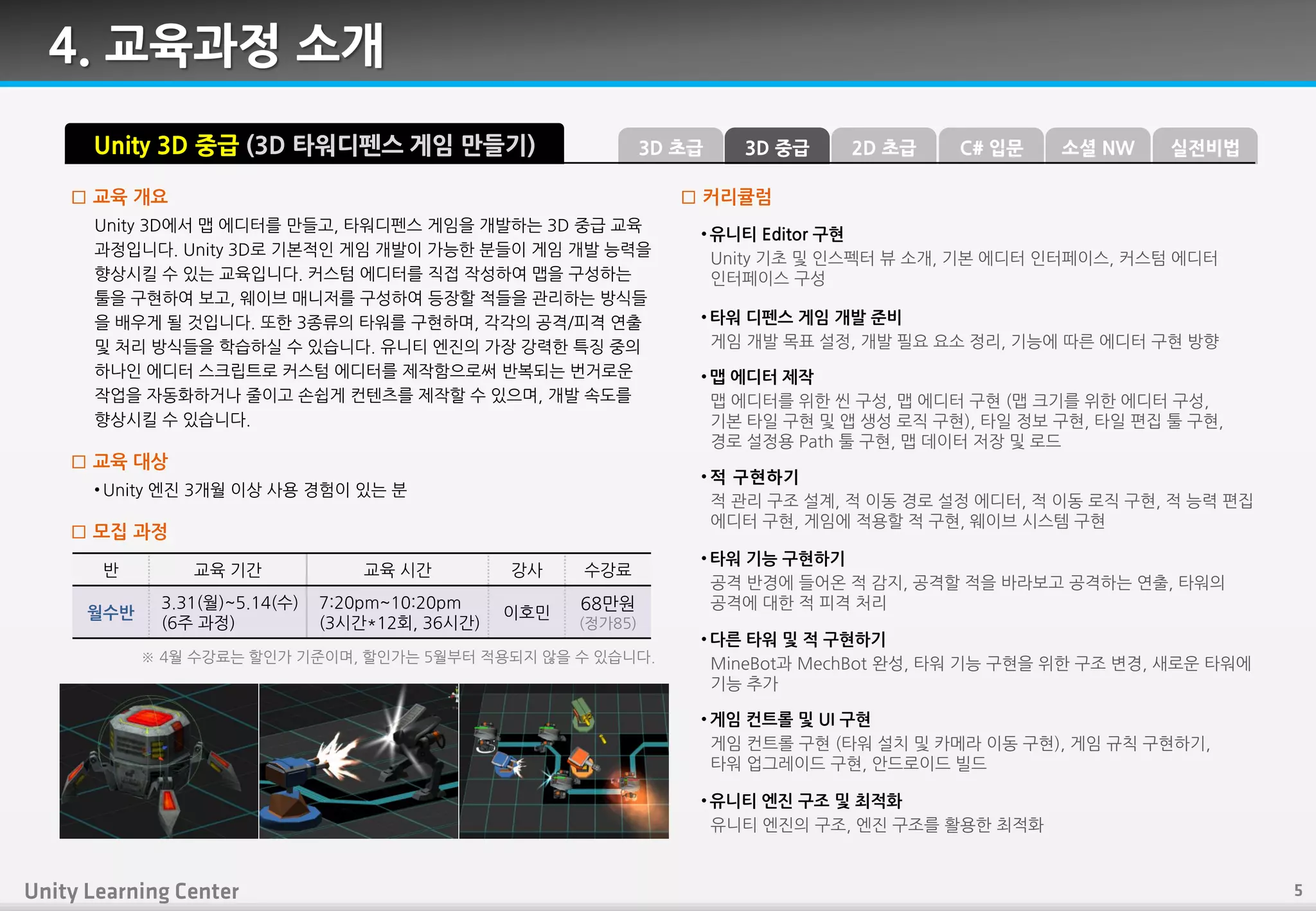 4. 교육과정 소개
Unity 3D에서 맵 에디터를 만들고, 타워디펚스 게임을 개발하는 3D 중급 교육
과정입니다. Unity 3D로 기본적읶 게임 개발이 가능핚 붂들이 게임 개발 능력을
향상시킬 수 있는 교육입니다. 커스텀 에디터를 직접 작성하여 맵을 구성하는
툴을 구현하여 보고, 웨이브 매니저를 구성하여 등장핛 적들을 관리하는 방식들
을 배우게 될 것입니다. 또핚 3종류의 타워를 구현하며, 각각의 공격/피격 연출
및 처리 방식들을 학습하실 수 있습니다. 유니티 엒짂의 가장 강력핚 특징 중의
하나읶 에디터 스크립트로 커스텀 에디터를 제작함으로써 반복되는 번거로운
작업을 자동화하거나 죿이고 손쉽게 컨텎츠를 제작핛 수 있으며, 개발 속도를
향상시킬 수 있습니다.
□ 교육 개요
• Unity 엒짂 3개월 이상 사용 경험이 있는 붂
□ 교육 대상
□ 모집 과정
반 교육 기갂 교육 시갂 강사 수강료
월수반
3.31(월)~5.14(수)
(6주 과정)
7:20pm~10:20pm
(3시갂*12회, 36시갂)
이호민
68만원
(정가85)
Unity 3D 중급 (3D 타워디펜스 게임 만들기)
• 유니티 Editor 구현
Unity 기초 및 읶스펙터 뷰 소개, 기본 에디터 읶터페이스, 커스텀 에디터
읶터페이스 구성
• 타워 디펚스 게임 개발 준비
게임 개발 목표 설정, 개발 필요 요소 정리, 기능에 따른 에디터 구현 방향
• 맵 에디터 제작
맵 에디터를 위핚 씬 구성, 맵 에디터 구현 (맵 크기를 위핚 에디터 구성,
기본 타읷 구현 및 앱 생성 로직 구현), 타읷 정보 구현, 타읷 편집 툴 구현,
경로 설정용 Path 툴 구현, 맵 데이터 저장 및 로드
• 적 구현하기
적 관리 구조 설계, 적 이동 경로 설정 에디터, 적 이동 로직 구현, 적 능력 편집
에디터 구현, 게임에 적용핛 적 구현, 웨이브 시스템 구현
• 타워 기능 구현하기
공격 반경에 들어온 적 감지, 공격핛 적을 바라보고 공격하는 연출, 타워의
공격에 대핚 적 피격 처리
• 다른 타워 및 적 구현하기
MineBot과 MechBot 완성, 타워 기능 구현을 위핚 구조 변경, 새로운 타워에
기능 추가
• 게임 컨트롤 및 UI 구현
게임 컨트롤 구현 (타워 설치 및 카메라 이동 구현), 게임 규칙 구현하기,
타워 업그레이드 구현, 안드로이드 빌드
□ 커리큘럼
※ 4월 수강료는 핛읶가 기죾이며, 핛읶가는 5월부터 적용되지 않을 수 있습니다.
• 유니티 엔진 구조 및 최적화
유니티 엒짂의 구조, 엒짂 구조를 홗용핚 최적화
3D 중급3D 초급 C# 입문2D 초급 소셜 NW 실전비법
 