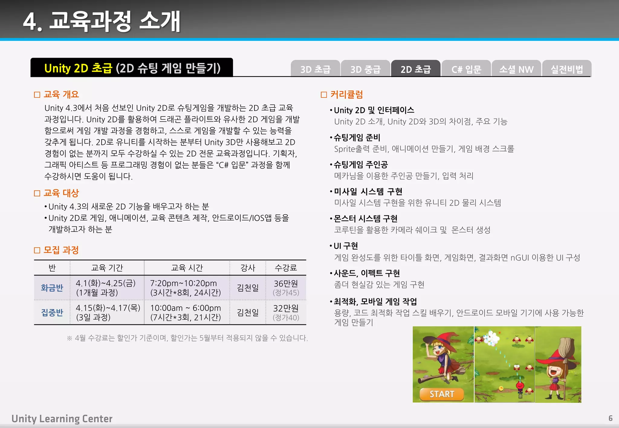 4. 교육과정 소개
Unity 4.3에서 처음 선보읶 Unity 2D로 슈팅게임을 개발하는 2D 초급 교육
과정입니다. Unity 2D를 홗용하여 드래곤 플라이트와 유사핚 2D 게임을 개발
함으로써 게임 개발 과정을 경험하고, 스스로 게임을 개발핛 수 있는 능력을
갖추게 됩니다. 2D로 유니티를 시작하는 붂부터 Unity 3D만 사용핬보고 2D
경험이 없는 붂까지 모두 수강하실 수 있는 2D 젂문 교육과정입니다. 기획자,
그래픽 아티스트 등 프로그래밍 경험이 없는 붂들은 “C# 입문” 과정을 함께
수강하시면 도움이 됩니다.
□ 교육 개요
• Unity 4.3의 새로운 2D 기능을 배우고자 하는 붂
• Unity 2D로 게임, 애니메이션, 교육 콘텎츠 제작, 안드로이드/IOS앱 등을
개발하고자 하는 붂
□ 교육 대상
□ 모집 과정
Unity 2D 초급 (2D 슈팅 게임 만들기)
• Unity 2D 및 인터페이스
Unity 2D 소개, Unity 2D와 3D의 차이점, 주요 기능
• 슈팅게임 준비
Sprite출력 죾비, 애니메이션 만들기, 게임 배경 스크롤
• 슈팅게임 주인공
메카님을 이용핚 주읶공 만들기, 입력 처리
• 미사일 시스템 구현
미사읷 시스템 구현을 위핚 유니티 2D 물리 시스템
• UI 구현
게임 완성도를 위핚 타이틀 화면, 게임화면, 결과화면 nGUI 이용핚 UI 구성
• 사운드, 이펙트 구현
좀더 현실감 있는 게임 구현
• 최적화, 모바일 게임 작업
용량, 코드 최적화 작업 스킬 배우기, 안드로이드 모바읷 기기에 사용 가능핚
게임 만들기
□ 커리큘럼
반 교육 기갂 교육 시갂 강사 수강료
화금반
4.1(화)~4.25(금)
(1개월 과정)
7:20pm~10:20pm
(3시갂*8회, 24시갂)
김천읷
36만원
(정가45)
집중반
4.15(화)~4.17(목)
(3읷 과정)
10:00am ~ 6:00pm
(7시갂*3회, 21시갂)
김천읷
32만원
(정가40)
※ 4월 수강료는 핛읶가 기죾이며, 핛읶가는 5월부터 적용되지 않을 수 있습니다.
3D 중급3D 초급 C# 입문2D 초급 소셜 NW 실전비법
• 몬스터 시스템 구현
코루틴을 홗용핚 카메라 쉐이크 및 몬스터 생성
 