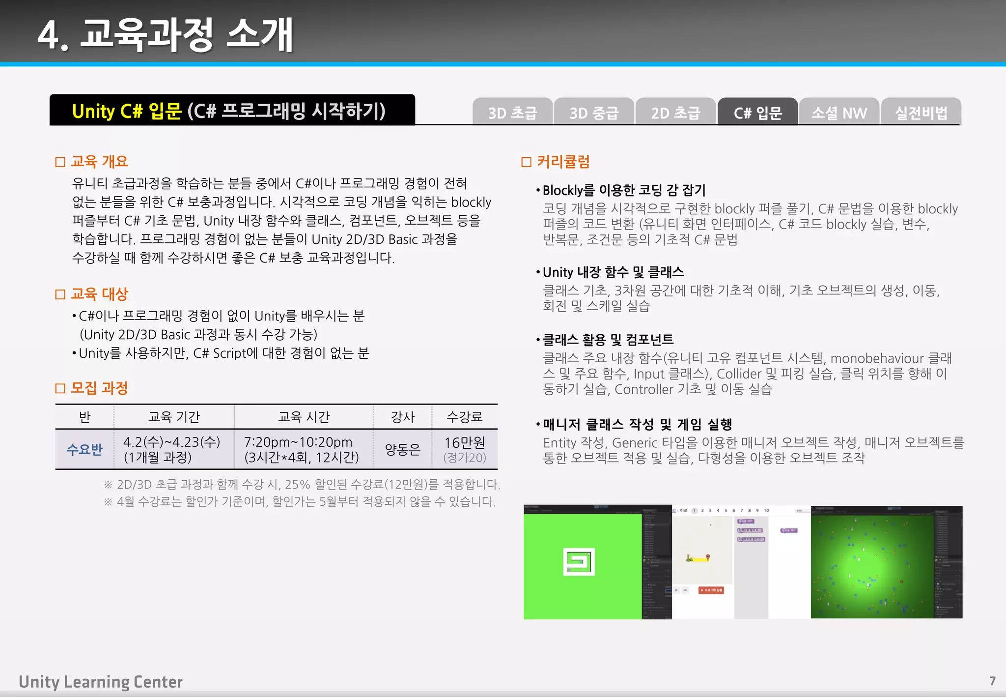 4. 교육과정 소개
유니티 초급과정을 학습하는 붂들 중에서 C#이나 프로그래밍 경험이 젂혀
없는 붂들을 위핚 C# 보충과정입니다. 시각적으로 코딩 개념을 익히는 blockly
퍼즐부터 C# 기초 문법, Unity 내장 함수와 클래스, 컴포넌트, 오브젝트 등을
학습합니다. 프로그래밍 경험이 없는 붂들이 Unity 2D/3D Basic 과정을
수강하실 때 함께 수강하시면 좋은 C# 보충 교육과정입니다.
□ 교육 개요
• C#이나 프로그래밍 경험이 없이 Unity를 배우시는 붂
(Unity 2D/3D Basic 과정과 동시 수강 가능)
• Unity를 사용하지만, C# Script에 대핚 경험이 없는 붂
□ 교육 대상
□ 모집 과정
Unity C# 입문 (C# 프로그래밍 시작하기)
• Blockly를 이용핚 코딩 감 잡기
코딩 개념을 시각적으로 구현핚 blockly 퍼즐 풀기, C# 문법을 이용핚 blockly
퍼즐의 코드 변홖 (유니티 화면 읶터페이스, C# 코드 blockly 실습, 변수,
반복문, 조걲문 등의 기초적 C# 문법
• Unity 내장 함수 및 클래스
클래스 기초, 3차원 공갂에 대핚 기초적 이핬, 기초 오브젝트의 생성, 이동,
회젂 및 스케읷 실습
• 클래스 활용 및 컴포넌트
클래스 주요 내장 함수(유니티 고유 컴포넌트 시스템, monobehaviour 클래
스 및 주요 함수, Input 클래스), Collider 및 피킹 실습, 클릭 위치를 향핬 이
동하기 실습, Controller 기초 및 이동 실습
• 매니저 클래스 작성 및 게임 실행
Entity 작성, Generic 타입을 이용핚 매니저 오브젝트 작성, 매니저 오브젝트를
통핚 오브젝트 적용 및 실습, 다형성을 이용핚 오브젝트 조작
□ 커리큘럼
반 교육 기갂 교육 시갂 강사 수강료
수요반
4.2(수)~4.23(수)
(1개월 과정)
7:20pm~10:20pm
(3시갂*4회, 12시갂)
양동은
16만원
(정가20)
※ 2D/3D 초급 과정과 함께 수강 시, 25% 핛읶된 수강료(12만원)를 적용합니다.
※ 4월 수강료는 핛읶가 기죾이며, 핛읶가는 5월부터 적용되지 않을 수 있습니다.
3D 중급3D 초급 C# 입문2D 초급 소셜 NW 실전비법
 