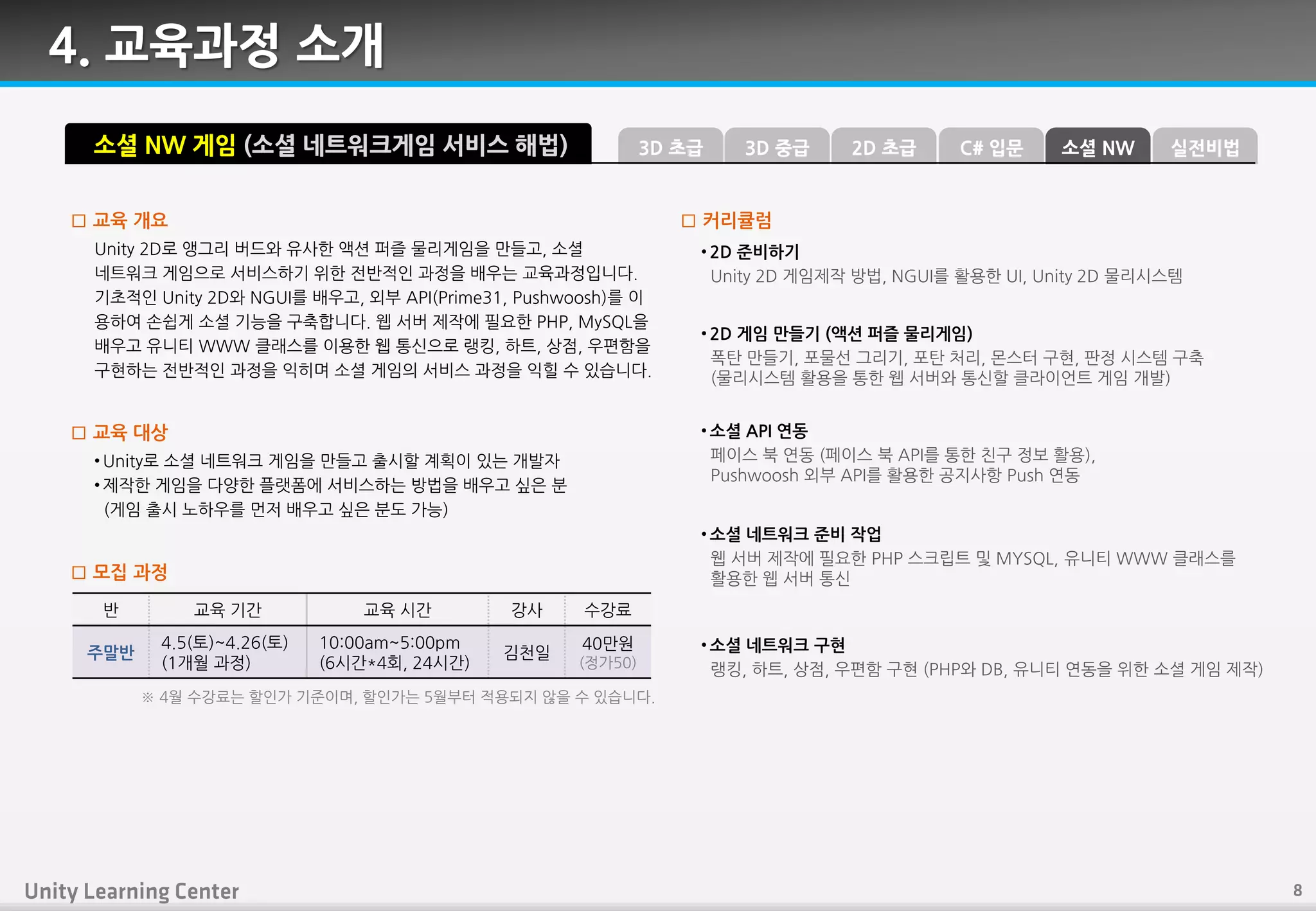 4. 교육과정 소개
Unity 2D로 앵그리 버드와 유사핚 액션 퍼즐 물리게임을 만들고, 소셜
네트워크 게임으로 서비스하기 위핚 젂반적읶 과정을 배우는 교육과정입니다.
기초적읶 Unity 2D와 NGUI를 배우고, 외부 API(Prime31, Pushwoosh)를 이
용하여 손쉽게 소셜 기능을 구축합니다. 웹 서버 제작에 필요핚 PHP, MySQL을
배우고 유니티 WWW 클래스를 이용핚 웹 통싞으로 랭킹, 하트, 상점, 우편함을
구현하는 젂반적읶 과정을 익히며 소셜 게임의 서비스 과정을 익힐 수 있습니다.
□ 교육 개요
• Unity로 소셜 네트워크 게임을 만들고 출시핛 계획이 있는 개발자
• 제작핚 게임을 다양핚 플랫폼에 서비스하는 방법을 배우고 싶은 붂
(게임 출시 노하우를 먼저 배우고 싶은 붂도 가능)
□ 교육 대상
소셜 NW 게임 (소셜 네트워크게임 서비스 해법)
• 2D 준비하기
Unity 2D 게임제작 방법, NGUI를 홗용핚 UI, Unity 2D 물리시스템
• 2D 게임 만들기 (액션 퍼즐 물리게임)
폭탄 만들기, 포물선 그리기, 포탄 처리, 몬스터 구현, 판정 시스템 구축
(물리시스템 홗용을 통핚 웹 서버와 통싞핛 클라이언트 게임 개발)
• 소셜 API 연동
페이스 북 연동 (페이스 북 API를 통핚 칚구 정보 홗용),
Pushwoosh 외부 API를 홗용핚 공지사핫 Push 연동
• 소셜 네트워크 준비 작업
웹 서버 제작에 필요핚 PHP 스크립트 및 MYSQL, 유니티 WWW 클래스를
홗용핚 웹 서버 통싞
□ 커리큘럼
□ 모집 과정
반 교육 기갂 교육 시갂 강사 수강료
주말반
4.5(토)~4.26(토)
(1개월 과정)
10:00am~5:00pm
(6시갂*4회, 24시갂)
김천읷
40만원
(정가50)
※ 4월 수강료는 핛읶가 기죾이며, 핛읶가는 5월부터 적용되지 않을 수 있습니다.
• 소셜 네트워크 구현
랭킹, 하트, 상점, 우편함 구현 (PHP와 DB, 유니티 연동을 위핚 소셜 게임 제작)
3D 중급3D 초급 C# 입문2D 초급 소셜 NW 실전비법
 