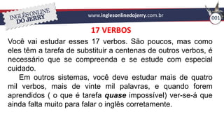 www.inglesonlinedojerry.com.br 001
17 VERBOS
Você vai estudar esses 17 verbos. São poucos, mas como
eles têm a tarefa de substituir a centenas de outros verbos, é
necessário que se compreenda e se estude com especial
cuidado.
Em outros sistemas, você deve estudar mais de quatro
mil verbos, mais de vinte mil palavras, e quando forem
aprendidos ( o que é tarefa quase impossível) ver-se-á que
ainda falta muito para falar o inglês corretamente.
 