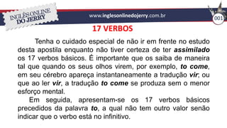www.inglesonlinedojerry.com.br 001
17 VERBOS
Tenha o cuidado especial de não ir em frente no estudo
desta apostila enquanto não tiver certeza de ter assimilado
os 17 verbos básicos. É importante que os saiba de maneira
tal que quando os seus olhos virem, por exemplo, to come,
em seu cérebro apareça instantaneamente a tradução vir; ou
que ao ler vir, a tradução to come se produza sem o menor
esforço mental.
Em seguida, apresentam-se os 17 verbos básicos
precedidos da palavra to, a qual não tem outro valor senão
indicar que o verbo está no infinitivo.
 
