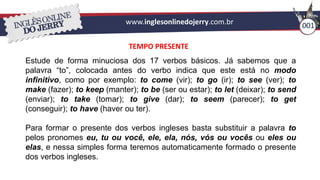 www.inglesonlinedojerry.com.br 001
TEMPO PRESENTE
Estude de forma minuciosa dos 17 verbos básicos. Já sabemos que a
palavra “to”, colocada antes do verbo indica que este está no modo
infinitivo, como por exemplo: to come (vir); to go (ir); to see (ver); to
make (fazer); to keep (manter); to be (ser ou estar); to let (deixar); to send
(enviar); to take (tomar); to give (dar); to seem (parecer); to get
(conseguir); to have (haver ou ter).
Para formar o presente dos verbos ingleses basta substituir a palavra to
pelos pronomes eu, tu ou você, ele, ela, nós, vós ou vocês ou eles ou
elas, e nessa simples forma teremos automaticamente formado o presente
dos verbos ingleses.
 