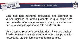 www.inglesonlinedojerry.com.br 001
Você não terá nenhuma dificuldade em aprender os
verbos ingleses no tempo presente, já que, como verá
em seguida, são muito simples, tendo somente uma
pequena variação quando se fala de ele ou ela.
Veja o tempo presente completo dos 17 verbos básicos.
É indispensável que seja estudado todo o tempo que for
necessário, até ser dominado de forma perfeita.
 