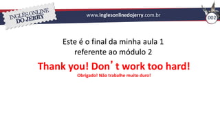 002
www.inglesonlinedojerry.com.br
Este é o final da minha aula 1
referente ao módulo 2
Thank you! Don’t work too hard!
Obrigado! Não trabalhe muito duro!
 