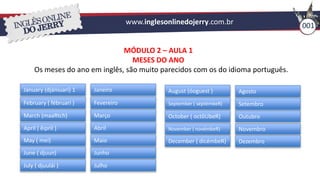 www.inglesonlinedojerry.com.br 001
MÓDULO 2 – AULA 1
MESES DO ANO
Os meses do ano em inglês, são muito parecidos com os do idioma português.
January (djániuari) 1
February ( fébruari )
March (maaRtch)
April ( êipril )
May ( mei)
June ( djuun)
July ( djuulái )
Janeiro
Fevereiro
Março
Abril
Junho
Julho
Maio
August (óoguest )
September ( septémbeR)
October ( octôUbeR)
November ( novémbeR)
December ( dicémbeR)
Agosto
Setembro
Outubro
Novembro
Dezembro
 