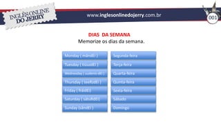 www.inglesonlinedojerry.com.br 001
DIAS DA SEMANA
Memorize os dias da semana.
Monday ( mândEi )
Tuesday ( tiúuzdEi )
Wednesday ( uudenis-dEi )
Thursday ( teeRzdEi )
Friday ( fráidEi)
Saturday ( sátuRdEi)
Sunday (sândEi )
Segunda-feira
Terça-feira
Quarta-feira
Quinta-feira
Sábado
Domingo
Sexta-feira
 