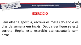 www.inglesonlinedojerry.com.br 001
EXERCÍCIO
Sem olhar a apostila, escreva os meses do ano e os
dias da semana em inglês. Depois verifique se está
correto. Repita este exercício até executá-lo sem
erros.
 