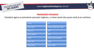 www.inglesonlinedojerry.com.br 001
PRONOMES PESSOAIS
Estudará agora os pronomes pessoais ingleses, a maior parte dos quais você já os conhece.
I ( ái )
You ( iúu)
He ( ríi )
She ( shíi) 1
It (it)
We ( uíi )
They (dei )
Eu
Você, vocês (tu ,vós)
Ele
Ela
Nós
Eles , elas
Ele ou ela (neutro)
 
