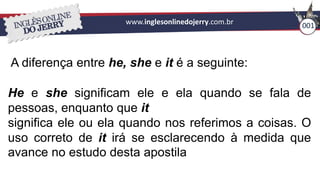 www.inglesonlinedojerry.com.br 001
A diferença entre he, she e it é a seguinte:
He e she significam ele e ela quando se fala de
pessoas, enquanto que it
significa ele ou ela quando nos referimos a coisas. O
uso correto de it irá se esclarecendo à medida que
avance no estudo desta apostila
 