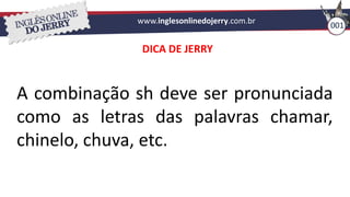 www.inglesonlinedojerry.com.br
001
A combinação sh deve ser pronunciada
como as letras das palavras chamar,
chinelo, chuva, etc.
DICA DE JERRY
 