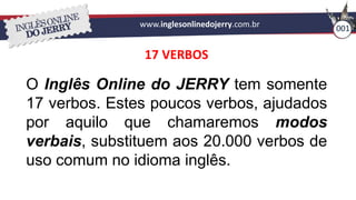 www.inglesonlinedojerry.com.br 001
17 VERBOS
O Inglês Online do JERRY tem somente
17 verbos. Estes poucos verbos, ajudados
por aquilo que chamaremos modos
verbais, substituem aos 20.000 verbos de
uso comum no idioma inglês.
 