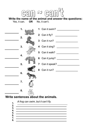 1 Can it swim? ________________
2 Can it fly? ________________
3 Can it run? ________________
4 Can it sing? ________________
5 Can it walk? ________________
6 Can it jump? ________________
7 Can it speak? ________________
8 Can it run? ________________
1.
2.
3.
4.
5.
6.
7.
8.
Write the name of the animal and answer the questions:
Yes, it can. OR No, it can’t.
Write sentences about the animals.
1.
2. __________________________________________
3. __________________________________________
4. __________________________________________
5. __________________________________________
6. __________________________________________
7. __________________________________________
8. __________________________________________
A frog can swim, but it can’t fly.
 