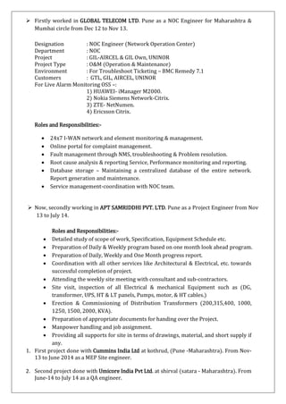  Firstly worked in GLOBAL TELECOM LTD. Pune as a NOC Engineer for Maharashtra &
Mumbai circle from Dec 12 to Nov 13.
Designation : NOC Engineer (Network Operation Center)
Department : NOC
Project : GIL-AIRCEL & GIL Own, UNINOR
Project Type : O&M (Operation & Maintenance)
Environment : For Troubleshoot Ticketing – BMC Remedy 7.1
Customers : GTL, GIL, AIRCEL, UNINOR
For Live Alarm Monitoring OSS –:
1) HUAWEI- iManager M2000.
2) Nokia Siemens Network-Citrix.
3) ZTE- NetNumen.
4) Ericsson Citrix.
Roles and Responsibilities:-
 24x7 I-WAN network and element monitoring & management.
 Online portal for complaint management.
 Fault management through NMS, troubleshooting & Problem resolution.
 Root cause analysis & reporting Service, Performance monitoring and reporting.
 Database storage – Maintaining a centralized database of the entire network.
Report generation and maintenance.
 Service management-coordination with NOC team.
 Now, secondly working in APT SAMRIDDHI PVT. LTD. Pune as a Project Engineer from Nov
13 to July 14.
Roles and Responsibilities:-
 Detailed study of scope of work, Specification, Equipment Schedule etc.
 Preparation of Daily & Weekly program based on one month look ahead program.
 Preparation of Daily, Weekly and One Month progress report.
 Coordination with all other services like Architectural & Electrical, etc. towards
successful completion of project.
 Attending the weekly site meeting with consultant and sub-contractors.
 Site visit, inspection of all Electrical & mechanical Equipment such as (DG,
transformer, UPS, HT & LT panels, Pumps, motor, & HT cables.)
 Erection & Commissioning of Distribution Transformers (200,315,400, 1000,
1250, 1500, 2000, KVA).
 Preparation of appropriate documents for handing over the Project.
 Manpower handling and job assignment.
 Providing all supports for site in terms of drawings, material, and short supply if
any.
1. First project done with Cummins India Ltd at kothrud, (Pune -Maharashtra). From Nov-
13 to June 2014 as a MEP Site engineer.
2. Second project done with Umicore India Pvt Ltd. at shirval (satara - Maharashtra). From
June-14 to July 14 as a QA engineer.
 