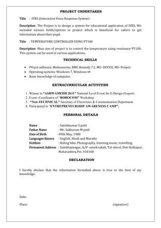 Title : IVRS (Interactive Voice Response System)
Description: The Project is to design a system for educational application of IVRS. We
included various fields/options in project which is beneficial for callers to get
information about their pupil.
Title : TEMPERATURE CONTROLLER USING PT100
Description: Main aim of project is to control the temperature using resistance PT100.
This system can be used in various applications.
 PVsyst software, Meteonorms, BMC Remedy 7.1, MS- OFFICE, MS- Project.
 Operating systems: Windows 7, Windows XP.
 Basic knowledge of computer.
1. Winner in “ASHWAMEDH 2k11” National Level Event for E-Design (Expert).
2. Event -Coordinator of “ROBOCOM” Workshop.
3. “Non-TECHNICAL” Secretary of Electronics & Communication Department.
4. Participated in “ENTREPRENEURSHIP AWARENESS CAMP”.
Name : Satishkumar S patil
Father Name : Mr. Sakharam M patil
Date of Birth : 09th May, 1988
Languages Known : English, Hindi and Marathi
Hobbies : Riding bike, Photography, listening music, travelling.
Permanent Address : Sambhajinagar, A/P- sainik takali, Tal-shirol, Dist-Kolhapur,
Maharashtra.Pin: 410108
I hereby declare that the information furnished above is true to the best of my
knowledge.
Date:
Place: (signature)
PROJECT UNDERTAKEN
TECHNICAL SKILLS
EXTRACURRICULAR ACTIVITIES
PERSONAL DETAILS
DECLARATION
 